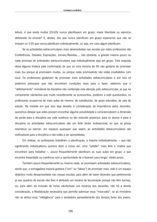 CONCLUSÃO
186
leitura, é que ainda muitos (24.6%) nunca planifiquem em grupo: maior liberdade ou exercício
deliberado do ensinar? E, destes, dos que nunca planificam em grupo esperamos que não se
incluam os 3.5% que nunca planificam individualmente, ou seja, em caso algum planificam.
Se as actividades extracurriculares mais desenvolvidas nas escolas por estes professores são
Conferências, Debates; Exposições, Jornais/Revistas…, não obstante, a grande maioria pouco ou
nada promove de actividades extracurriculares seja individualmente seja em grupo. Esta resposta
deixa alguma tristeza pela confirmação de que só uma minoria de 4% não gostaria de promover
mais (ou porque já promovem muitas, ou porque nada promovendo não estão insatisfeitos com
isso). Os professores gostariam de promover mais actividades extracurriculares e por isso só
podemos pressupor que não encontram condições reais para o fazer; sabemos que o
“definhamento” ministerial da disciplina não contempla esta atenção pelo extracurricular, já que na
componente não-lectiva que muito recentemente se acrescentou, posterior a este questionário, os
professores ocupam-se de mais aulas do mesmo: de substituição, de apoio educativo, de sala de
estudo. Na medida em que isso seja deixado à consideração da importância pelos docentes,
queremos desejar que estes possam encontrar alguma possibilidade e consciencializem a dimensão
da perda para a disciplina por esta ausência ou tão reduzida presença; para os alunos e para a
disciplina as actividades extracurriculares são um forte factor motivacional; no que se possa
reivindicar ou exercer, em espaços quaisquer que sejam, as actividades extracurriculares são
vivificadoras para a disciplina e não estão a ser aproveitadas.
Em síntese, os professores trabalham a planificação, a maioria individualmente, – que não
significando individualismo quererá dizer a nosso ver, uma “solidão” mais livre e criativa que
encontram para trabalhar –, pouco frequentemente planificam as suas aulas em grupo, o que
encontra linearidade ou coerência com a oportunidade de o fazerem para longo/ médio prazo.
Também pouco frequentemente ou mesmo nada, se promovem actividades extracurriculares,
sendo que, a esmagadora maioria gostaria (“sim” ou “talvez”) de promover mais; este é um espaço
didáctico muito desaproveitado nas nossas escolas; para além de haver docentes que pertencendo
já aos quadros de escola não lhes é atribuído um horário de leccionação porque não têm turmas,
ou, para além da inclusão de horas não-lectivas nos horários dos docentes, não há a devida
consideração, a flexibilização necessária que permita optimizar essa “mais-valia”; se ao ministério
não se atribui essa “inteligência” para o verdadeiro aproveitamento dos tempos livres dos jovens,
 