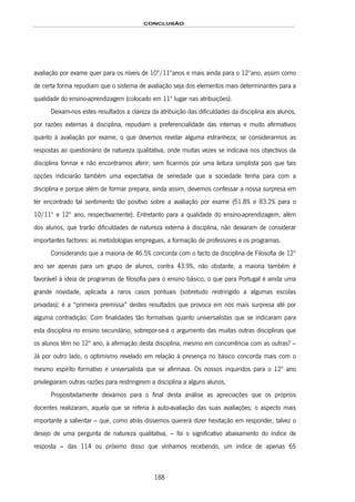 CONCLUSÃO
188
avaliação por exame quer para os níveis de 10º/11ºanos e mais ainda para o 12ºano, assim como
de certa forma repudiam que o sistema de avaliação seja dos elementos mais determinantes para a
qualidade do ensino-aprendizagem (colocado em 11º lugar nas atribuições).
Deixam-nos estes resultados a clareza da atribuição das dificuldades da disciplina aos alunos,
por razões externas à disciplina, repudiam a preferencialidade das internas e muito afirmativos
quanto à avaliação por exame, o que devemos revelar alguma estranheza; se considerarmos as
respostas ao questionário de natureza qualitativa, onde muitas vezes se indicava nos objectivos da
disciplina formar e não encontramos aferir; sem ficarmos por uma leitura simplista pois que tais
opções indiciarão também uma expectativa de seriedade que a sociedade tenha para com a
disciplina e porque além de formar prepara, ainda assim, devemos confessar a nossa surpresa em
ter encontrado tal sentimento tão positivo sobre a avaliação por exame (51.8% e 83.2% para o
10/11º e 12º ano, respectivamente). Entretanto para a qualidade do ensino-aprendizagem, além
dos alunos, que trarão dificuldades de natureza externa à disciplina, não deixaram de considerar
importantes factores: as metodologias empregues, a formação de professores e os programas.
Considerando que a maioria de 46.5% concorda com o facto da disciplina de Filosofia de 12º
ano ser apenas para um grupo de alunos, contra 43.9%, não obstante, a maioria também é
favorável à ideia de programas de filosofia para o ensino básico, o que para Portugal é ainda uma
grande novidade, aplicada a raros casos pontuais (sobretudo restringido a algumas escolas
privadas); é a “primeira premissa” destes resultados que provoca em nós mais surpresa até por
alguma contradição: Com finalidades tão formativas quanto universalistas que se indicaram para
esta disciplina no ensino secundário, sobrepor-se-á o argumento das muitas outras disciplinas que
os alunos têm no 12º ano, à afirmação desta disciplina, mesmo em concorrência com as outras? –
Já por outro lado, o optimismo revelado em relação à presença no básico concorda mais com o
mesmo espírito formativo e universalista que se afirmava. Os nossos inquiridos para o 12º ano
privilegiaram outras razões para restringirem a disciplina a alguns alunos.*
Propositadamente deixámos para o final desta análise as apreciações que os próprios
docentes realizaram, aquela que se referia à auto-avaliação das suas avaliações; o aspecto mais
importante a salientar – que, como atrás dissemos quererá dizer hesitação em responder, talvez o
desejo de uma pergunta de natureza qualitativa, – foi o significativo abaixamento do índice de
resposta – das 114 ou próximo disso que vínhamos recebendo, um índice de apenas 65
 