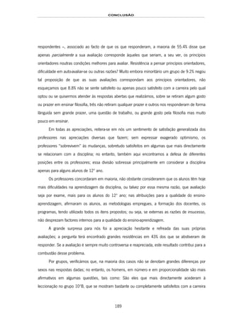 CONCLUSÃO
189
respondentes –, associado ao facto de que os que responderam, a maioria de 55.4% disse que
apenas parcialmente a sua avaliação corresponde àqueles que seriam, a seu ver, os princípios
orientadores noutras condições melhores para avaliar. Resistência a pensar princípios orientadores,
dificuldade em auto-avaliar-se ou outras razões? Muito embora minoritário um grupo de 9.2% negou
tal proposição de que as suas avaliações correspondam aos princípios orientadores, não
esqueçamos que 8.8% não se sente satisfeito ou apenas pouco satisfeito com a carreira pelo qual
optou ou se quisermos atender às respostas abertas que realizámos, sobre se retiram algum gosto
ou prazer em ensinar filosofia, três não retiram qualquer prazer e outros nos responderam de forma
lânguida sem grande prazer, uma questão de trabalho, ou grande gosto pela filosofia mas muito
pouco em ensinar.
Em todas as apreciações, reitera-se em nós um sentimento de satisfação generalizada dos
professores nas apreciações diversas que fazem; sem expressar exagerado optimismo, os
professores “sobrevivem” às mudanças, sobretudo satisfeitos em algumas que mais directamente
se relacionam com a disciplina; no entanto, também aqui encontramos a defesa de diferentes
posições entre os professores; essa divisão sobressai principalmente em considerar a disciplina
apenas para alguns alunos de 12º ano.
Os professores concordaram em maioria, não obstante considerarem que os alunos têm hoje
mais dificuldades na aprendizagem da disciplina, ou talvez por essa mesma razão, que avaliação
seja por exame, mais para os alunos do 12º ano; nas atribuições para a qualidade do ensino-
aprendizagem, afirmaram os alunos, as metodologias empregues, a formação dos docentes, os
programas, tendo utilizado todos os itens propostos; ou seja, se externas as razões de insucesso,
não desprezam factores internos para a qualidade do ensino-aprendizagem.
A grande surpresa para nós foi a apreciação hesitante e refreada das suas próprias
avaliações; a pergunta terá encontrado grandes resistências em 43% dos que se abstiveram de
responder. Se a avaliação é sempre muito controversa e reapreciada, este resultado contribui para a
combustão desse problema.
Por grupos, verificámos que, na maioria dos casos não se denotam grandes diferenças por
sexos nas respostas dadas; no entanto, os homens, em número e em proporcionalidade são mais
afirmativos em algumas questões, tais como: São eles que mais directamente acederam à
leccionação no grupo 10ºB, que se mostram bastante ou completamente satisfeitos com a carreira
 