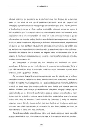CONCLUSÃO
190
pela qual optaram e por conseguinte que a escolheriam ainda hoje, de novo; são os que mais
optam por um ensino de tipo jogo de problematização criativa, ainda que, (julgamos em
contradição) sejam também os que mais optam por ensinar filosofia para levar a filosofar; também
se denota diferença no que se refere a explicar os conteúdos recorrendo sempre que possível à
história da filosofia, pois são mais os homens que o dizem frequente e muito frequentemente; estão
proporcionalmente e em número também em escala um pouco acima das mulheres no que se
refere a debater e argumentar qualquer tipo de proposição (não-consensuais ou neutras e acríticas),
no uso dos textos não-filosóficos, na planificação muito frequente individualmente, frequentemente
em grupo e que mais planificam individualmente actividades extracurriculares; são também eles
que acentuam que hoje os alunos têm mais dificuldades na aprendizagem da disciplina de filosofia;
encontra-se um contraste com as mulheres na pergunta acerca de concordarem com um só
programa de filosofia para todos os cursos, pois enquanto a maioria dos homens diz não concordar,
a maioria das mulheres diz sim.
Em contrapartida, as mulheres são mais afirmativas em defenderem um ensino-
aprendizagem da disciplina que não é neutro; também, do pequeno universo dos que para libertar a
capacidade racional dos alunos aceitam todos os excessos como necessários; contraria estas
tendências, serem o grupo “mais ecléctico”.
Por conseguinte, do geral deve-se concluir que na maior parte das respostas não se verificam
contrastes ou diferenças considerando o género feminino ou masculino; se é notória a diversidade e
variedade de respostas no universo geral ela não é pela questão do género; no entanto, os homens
no geral, por esses alguns itens revelam aquilo nos parece indiciar uma pequena segurança
acrescida na carreira pela satisfação que experimentam, pela prática pedagógica de tipo jogo de
problematização que não diminuindo as alternativas, coloca o professor numa situação de maior
destreza didáctica e científica, o uso de textos não-filosóficos, susceptível de uma escolha mais
criativa como atrás nos referimos e nesse contínuo de criatividade, o desejo de diferentes
programas para os diferentes cursos; revelam maior auto-disciplina nas tomadas de opinião que
expressam, na condução dos exercícios de pensamento dos seus alunos chegando a aceitar a via
mais sistemática do ensino como meio para filosofar.
Tomando os resultados pela distribuição etária, neste trabalho obtivemos grande expressão
do grupo geral entre os trinta e cinquenta anos de idade, e muito diminuta relativa aos restantes.
 