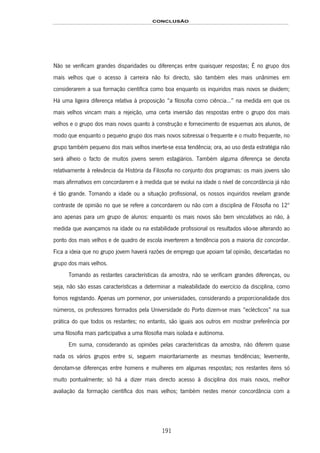 CONCLUSÃO
191
Não se verificam grandes disparidades ou diferenças entre quaisquer respostas; É no grupo dos
mais velhos que o acesso à carreira não foi directo, são também eles mais unânimes em
considerarem a sua formação científica como boa enquanto os inquiridos mais novos se dividem;
Há uma ligeira diferença relativa à proposição “a filosofia como ciência...” na medida em que os
mais velhos vincam mais a rejeição, uma certa inversão das respostas entre o grupo dos mais
velhos e o grupo dos mais novos quanto à construção e fornecimento de esquemas aos alunos, de
modo que enquanto o pequeno grupo dos mais novos sobressai o frequente e o muito frequente, no
grupo também pequeno dos mais velhos inverte-se essa tendência; ora, ao uso desta estratégia não
será alheio o facto de muitos jovens serem estagiários. Também alguma diferença se denota
relativamente à relevância da História da Filosofia no conjunto dos programas: os mais jovens são
mais afirmativos em concordarem e à medida que se evolui na idade o nível de concordância já não
é tão grande. Tomando a idade ou a situação profissional, os nossos inquiridos revelam grande
contraste de opinião no que se refere a concordarem ou não com a disciplina de Filosofia no 12º
ano apenas para um grupo de alunos: enquanto os mais novos são bem vinculativos ao não, à
medida que avançamos na idade ou na estabilidade profissional os resultados vão-se alterando ao
ponto dos mais velhos e de quadro de escola inverterem a tendência pois a maioria diz concordar.
Fica a ideia que no grupo jovem haverá razões de emprego que apoiam tal opinião, descartadas no
grupo dos mais velhos.
Tomando as restantes características da amostra, não se verificam grandes diferenças, ou
seja, não são essas características a determinar a maleabilidade do exercício da disciplina, como
fomos registando. Apenas um pormenor, por universidades, considerando a proporcionalidade dos
números, os professores formados pela Universidade do Porto dizem-se mais “eclécticos” na sua
prática do que todos os restantes; no entanto, são iguais aos outros em mostrar preferência por
uma filosofia mais participativa a uma filosofia mais isolada e autónoma.
Em suma, considerando as opiniões pelas características da amostra, não diferem quase
nada os vários grupos entre si, seguem maioritariamente as mesmas tendências; levemente,
denotam-se diferenças entre homens e mulheres em algumas respostas; nos restantes itens só
muito pontualmente; só há a dizer mais directo acesso à disciplina dos mais novos, melhor
avaliação da formação científica dos mais velhos; também nestes menor concordância com a
 
