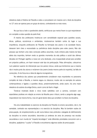 CONCLUSÃO
192
relevância dada à História da Filosofia e estes a concordarem em maioria com o facto da disciplina
no 12º anos ser apenas para um grupo de alunos, contradizendo os mais novos.
No que toca a todo o questionário aberto, verificou-se que menos foram os que responderam
em completo a estas questão da parte final;
A maioria dos professores mostrou-se com sensibilidade especial para questões sociais,
éticas, políticas, económicas e ambientais; mostraram-se também certos do lugar e sua
importância, enquanto professores de Filosofia na formação dos jovens e da sociedade futura;
deixaram bem clara a necessidade ou pertinência desta disciplina para estes jovens; Não são
pessoas que tenham uma clara convicção política assumida, muito embora pela maioria da faixa
etária dos inquiridos, tenham vivido os grandes momentos da vida política e social das últimas
décadas em Portugal; significa a nosso ver uma desilusão, uma incapacidade actual para acreditar
em projectos políticos, em fazer renascer este tipo de participação. Pelas afirmações, colocam-se
num patamar superior de intervenção que nos parece inócuo, ainda que lembremos que a maioria
não é neutra junto dos alunos e reclamem dos jovens (nesta mesma parte do inquérito), da falta de
convicções. A nós ficou-nos a ideia de alguma incongruência.
Na referência dos autores que presentemente consideram mais importantes no panorama
completo de toda a filosofia, a maioria seguiu os clássicos; muitos são os exemplos de autores
contemporâneos e ligados a questões éticas, predominantemente, ainda assim, há uma maior
relevância de autores da antiga Grécia, assim como de Kant e Hegel.
Tendo-se mostrado desde o início muito satisfeitos com a carreira, concluem com
expectativas positivas em relação ao ensino da filosofia para o futuro; sendo a pergunta algo vaga,
responderam da mesma forma, mas em geral dando ideia que acreditam no futuro da disciplina.
Há uma maleabilidade no exercício da disciplina de Filosofia no ensino secundário, isto é, há
variedade, contraste nas representações e no exercício da disciplina. Mas há também razões de
preocupação, de empobrecimento ou até numa leitura mais profunda e alargada de definhamento
da disciplina no ensino secundário; decorridos já centenas de anos de presença nas escolas
secundárias e num mundo de “impacto tecnológico” onde diferentes prioridades concorrem com a
disciplina, apalpámos “o pulso” à Filosofia e encontramos algumas razões de preocupação:
 