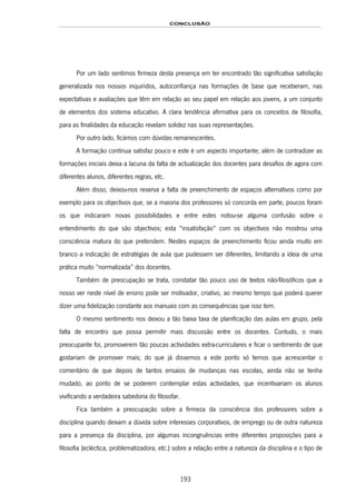 CONCLUSÃO
193
Por um lado sentimos firmeza desta presença em ter encontrado tão significativa satisfação
generalizada nos nossos inquiridos, autoconfiança nas formações de base que receberam, nas
expectativas e avaliações que têm em relação ao seu papel em relação aos jovens, a um conjunto
de elementos dos sistema educativo. A clara tendência afirmativa para os conceitos de filosofia,
para as finalidades da educação revelam solidez nas suas representações.
Por outro lado, ficámos com dúvidas remanescentes.
A formação contínua satisfaz pouco e este é um aspecto importante; além de contradizer as
formações iniciais deixa a lacuna da falta de actualização dos docentes para desafios de agora com
diferentes alunos, diferentes regras, etc.
Além disso, deixou-nos reserva a falta de preenchimento de espaços alternativos como por
exemplo para os objectivos que, se a maioria dos professores só concorda em parte, poucos foram
os que indicaram novas possibilidades e entre estes notou-se alguma confusão sobre o
entendimento do que são objectivos; esta “insatisfação” com os objectivos não mostrou uma
consciência matura do que pretendem. Nestes espaços de preenchimento ficou ainda muito em
branco a indicação de estratégias de aula que pudessem ser diferentes, limitando a ideia de uma
prática muito “normalizada” dos docentes.
Também de preocupação se trata, constatar tão pouco uso de textos não-filosóficos que a
nosso ver neste nível de ensino pode ser motivador, criativo, ao mesmo tempo que poderá querer
dizer uma fidelização constante aos manuais com as consequências que isso tem.
O mesmo sentimento nos deixou a tão baixa taxa de planificação das aulas em grupo, pela
falta de encontro que possa permitir mais discussão entre os docentes. Contudo, o mais
preocupante foi, promoverem tão poucas actividades extra-curriculares e ficar o sentimento de que
gostariam de promover mais; do que já dissemos a este ponto só temos que acrescentar o
comentário de que depois de tantos ensaios de mudanças nas escolas, ainda não se tenha
mudado, ao ponto de se poderem contemplar estas actividades, que incentivariam os alunos
vivificando a verdadeira sabedoria do filosofar.
Fica também a preocupação sobre a firmeza da consciência dos professores sobre a
disciplina quando deixam a dúvida sobre interesses corporativos, de emprego ou de outra natureza
para a presença da disciplina, por algumas incongruências entre diferentes proposições para a
filosofia (ecléctica, problematizadora, etc.) sobre a relação entre a natureza da disciplina e o tipo de
 