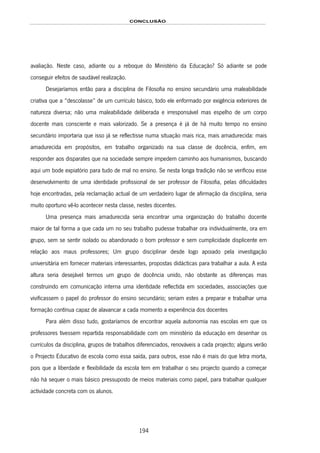 CONCLUSÃO
194
avaliação. Neste caso, adiante ou a reboque do Ministério da Educação? Só adiante se pode
conseguir efeitos de saudável realização.
Desejaríamos então para a disciplina de Filosofia no ensino secundário uma maleabilidade
criativa que a “descolasse” de um currículo básico, todo ele enformado por exigência exteriores de
natureza diversa; não uma maleabilidade deliberada e irresponsável mas espelho de um corpo
docente mais consciente e mais valorizado. Se a presença é já de há muito tempo no ensino
secundário importaria que isso já se reflectisse numa situação mais rica, mais amadurecida: mais
amadurecida em propósitos, em trabalho organizado na sua classe de docência, enfim, em
responder aos disparates que na sociedade sempre impedem caminho aos humanismos, buscando
aqui um bode expiatório para tudo de mal no ensino. Se nesta longa tradição não se verificou esse
desenvolvimento de uma identidade profissional de ser professor de Filosofia, pelas dificuldades
hoje encontradas, pela reclamação actual de um verdadeiro lugar de afirmação da disciplina, seria
muito oportuno vê-lo acontecer nesta classe, nestes docentes.
Uma presença mais amadurecida seria encontrar uma organização do trabalho docente
maior de tal forma a que cada um no seu trabalho pudesse trabalhar ora individualmente, ora em
grupo, sem se sentir isolado ou abandonado o bom professor e sem cumplicidade displicente em
relação aos maus professores; Um grupo disciplinar desde logo apoiado pela investigação
universitária em fornecer materiais interessantes, propostas didácticas para trabalhar a aula. A esta
altura seria desejável termos um grupo de docência unido, não obstante as diferenças mas
construindo em comunicação interna uma identidade reflectida em sociedades, associações que
vivificassem o papel do professor do ensino secundário; seriam estes a preparar e trabalhar uma
formação contínua capaz de alavancar a cada momento a experiência dos docentes
Para além disso tudo, gostaríamos de encontrar aquela autonomia nas escolas em que os
professores tivessem repartida responsabilidade com om ministério da educação em desenhar os
currículos da disciplina, grupos de trabalhos diferenciados, renováveis a cada projecto; alguns verão
o Projecto Educativo de escola como essa saída, para outros, esse não é mais do que letra morta,
pois que a liberdade e flexibilidade da escola tem em trabalhar o seu projecto quando a começar
não há sequer o mais básico pressuposto de meios materiais como papel, para trabalhar qualquer
actividade concreta com os alunos.
 