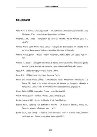 BIBLIOGRAFIA
197
BIBLIOGRAFIA
Adão, Áurea e Martins, Édio (Org.) (2004) – Os professores : identidades (re)construídas, Andy
Hardgraves, 1ª ed, Lisboa, 151HEdições Universitárias Lusófonas.
Alexandre, A.J.F., (1998) – “Perspectivas do Ensino da Filosofia”, Revista Filosofia, vol.II, nº1,
pág.13-21.
Almeida, Aires e Costa, António Paulo (2002) – Avaliação das Aprendizagens em Filosofia, 10º e
11º anos”, Departamento do Ensino Secundário, Ministério da Educação.
Antunes, Manuel, (1957) – “Haverá Filosofias Nacionais?”, Brotéria, Tomo LXIV, Lisboa, Págs.555-
565.
Antunes, R., (1995) – Concepções dos Alunos do 11ºano acerca da Disciplina de Filosofia: Quatro
Estudos, Tese de Mestrado não publicada, Lisboa, Universidade Católica Portuguesa.
Apple, M.W., (1986)- Ideología y Currículo, Madrid, Ed.Akal.
Apple, M.W., (1997) – Educación y Poder, Barcelona, Paidós.
Arêdes, José Almeida Pereira, (1998) – “A Filosofia como Praxis e Arte de Viver”, in Henriques, F., e
Bastos, M., (Org.) – Os Actuais Programas de Filosofia do Secundário: Balanços e
Perspectivas, Lisboa, Centro de Filosofia da Universidade de Lisboa, pág.229-248.
Arends, Richard, (1999) – Aprender a Ensinar, Lisboa, MacGraw-Hill.
Arendt, Hannah, (1994) – Verdade e Política, Lisboa, Relógio d’Água.
Aresta, Eugénio, (1943) – Noções de Filosofia, 5ª ed. Porto, Marânus.
Bacellar, Paulo, (1988-89), “Do professor de Filosofia – Em Busca do Sentido”, Noesis, nº9,
Dezembro a Janeiro – Fevereiro, págs.11 a 13.
Barata -Moura, José, (1989) – “Filosofia e Ensino da Filosofia Hoje”, in Marnoto, Isabel, Didáctica
da Filosofia, vol.1, Lisboa, Universidade Aberta, págs.66-73.
 
