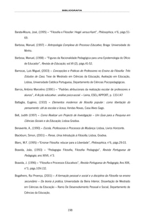 BIBLIOGRAFIA
198
Barata-Moura, José, (1995) – “Filosofia e Filosofar: Hegel versus Kant”, Philosophica, nº6, págs.51-
69.
Barbosa, Manuel, (1997) – Antropologia Complexa do Processo Educativo, Braga: Universidade do
Minho.
Barbosa, Manuel, (1998) – “Figuras da Racionalidade Pedagógica para uma Epistemologia do Ofício
de Educador”, Revista de Educação, vol.VII (2), págs.41-52.
Barrocas, Luís Miguel, (2003) – Concepções e Práticas de Professores no Ensino da Filosofia: Três
Estudos de Caso, Tese de Mestrado em Ciências da Educação, Avaliação em Educação,
Lisboa, Universidade Católica Portuguesa, Departamento de Ciências Psicopedagógicas.
152HBarros, António Marcelino (1990 ) – “Padrões atribucionais da realização escolar de professores e
alunos”, A Acção educativa : análise psico-social. – Leiria, ESEL/APPORT, p. 133-147
Battaglia, Eugénio, (1932) – Elementos modernos de filosofia popular : como libertação do
pensamento: útil ás escolas e liceus, Vendas Novas, Casa Alves Gago.
Bell, Judith (1997) – Como Realizar um Projecto de Investigação – Um Guia para a Pesquisa em
Ciências Sociais e da Educação, Lisboa Gradiva.
Benavente, A., (1990) – Escola, Professoras e Processos de Mudança. Lisboa, Livros Horizonte.
Blackburn, Simon, (2001) – Pense, Uma Introdução à Filosofia, Lisboa, Gradiva.
Blanc, M.F. (1995) –“Ensinar Filosofia: educar para a Liberdade”, Philosophica, nº6, págs.29-33.
Boavida, João, (1993) – “Pedagogia- Filosofia, Filosofia- Pedagogia”, Revista Portuguesa de
Pedagogia, ano XXVII, nº3.
Boavida, J. (1996) – “Filosofia e Processos Educativos”, Revista Portuguesa de Pedagogia, Ano XXX,
nº3, págs.109-132.
Bogalheiro, Rui Proença, (2001) – A formação pessoal e social e a disciplina da Filosofia na ensino
secundário – Da teoria à prática, Universidade da Beira Interior, Dissertação de Mestrado
em Ciências da Educação – Ramo De Desenvolvimento Pessoal e Social, Departamento de
Ciências da Educação.
 