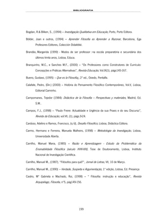 BIBLIOGRAFIA
199
Bogdan, R.& Bilken, S., (1994) – Investigação Qualitativa em Educação, Porto, Porto Editora.
Bölder, Joan e outros, (1994) – Aprender Filosofia es Aprender a Razonar, Barcelona, Ega
Profesores Editores, Colección Didaktiké.
153HBrandão, Margarida (1999) - Modos de ser professor : na escola preparatória e secundária dos
últimos trinta anos, Lisboa, 154HEduca.
Branquinho, M.C., e Sanches M.F., (2000) – “Os Professores como Construtores de Currículo:
Concepções e Práticas Alternativas”, Revista Educação, Vol.IX(1), págs145-167.
Bueno, Gustavo, (1995) – Que es la Filosofía¿, 2ª ed., Oviedo, Pentalfa.
Calafate, Pedro, (Dir.) (2000) – História do Pensamento Filosófico Contemporâneo, Vol.V, Lisboa,
Editorial Caminho.
Campomanes, Tejedor (1984)- Didáctica de la Filosofía – Perspectivas y materiales, Madrid, Ed.
S.M..
Campos, F.J., (1998) – “Paulo Freire: Actualidade e Urgência da sua Praxis e do seu Discurso”,
Revista da Educação, vol.VII, (1), págs.9-24.
Cardoso, Adelino e Ramos, Francisco, (s/d), Desafio Filosófico, Lisboa, Didáctica Editora.
Carmo, Hermano e Ferreira, Manuela Malheiro, (1998) – Metodologia da Investigação, Lisboa,
Universidade Aberta.
Carrilho, Manuel Maria, (1985) – Razão e Aprendizagem - Estudo da Problemática da
Ensinabilidade Filosófica (século XVIII-XIX), Tese de Doutoramento, Lisboa, Instituto
Nacional de Investigação Científica.
Carrilho, Manuel M., (1987), “Filósofos para quê?”, Jornal de Letras, VII, 10 de Março.
Carrilho, Manuel M., (1990) – Verdade, Suspeita e Argumentação, 1ª edição, Lisboa, Ed. Presença
Castro, Mª Gabriela e Machado, Rui, (1998) – “ Filosofia: instrução e educação”, Revista
Arquipélago, Filosofia, nº5, pág149-156.
 