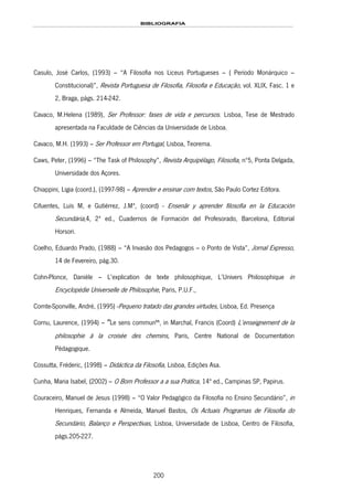 BIBLIOGRAFIA
200
Casulo, José Carlos, (1993) – “A Filosofia nos Liceus Portugueses – ( Período Monárquico –
Constitucional)”, Revista Portuguesa de Filosofia, Filosofia e Educação, vol. XLIX, Fasc. 1 e
2, Braga, págs. 214-242.
Cavaco, M.Helena (1989), Ser Professor: fases de vida e percursos. Lisboa, Tese de Mestrado
apresentada na Faculdade de Ciências da Universidade de Lisboa.
Cavaco, M.H. (1993) – Ser Professor em Portugal, Lisboa, Teorema.
Caws, Peter, (1996) – “The Task of Philosophy”, Revista Arquipélago, Filosofia, nº5, Ponta Delgada,
Universidade dos Açores.
Chiappini, Ligia (coord.), (1997-98) – Aprender e ensinar com textos, São Paulo 155HCortez Editora.
Cifuentes, Luís M, e Gutiérrez, J.Mª, (coord) - Ensenãr y aprender filosofia en la Educación
Secundária,4, 2ª ed., Cuadernos de Formación del Profesorado, Barcelona, Editorial
Horsori.
Coelho, Eduardo Prado, (1988) – “A Invasão dos Pedagogos – o Ponto de Vista”, Jornal Expresso,
14 de Fevereiro, pág.30.
Cohn-Plonce, Danièle – L’explication de texte philosophique, L’Univers Philosophique in
Encyclopédie Universelle de Philosophie, Paris, P.U.F.,
156HComte-Sponville, André, (1995) -Pequeno tratado das grandes virtudes, Lisboa, Ed. 157HPresença
Cornu, Laurence, (1994) – ‫״‬Le sens commun‫,ײ‬ in Marchal, Francis (Coord) L’enseignement de la
philosophie à la croisée des chemins, Paris, Centre National de Documentation
Pédagogique.
Cossutta, Fréderic, (1998) – Didáctica da Filosofia, Lisboa, Edições Asa.
Cunha, Maria Isabel, (2002) – O Bom Professor a a sua Prática, 14ª ed., Campinas SP, Papirus.
Couraceiro, Manuel de Jesus (1998) – “O Valor Pedagógico da Filosofia no Ensino Secundário”, in
Henriques, Fernanda e Almeida, Manuel Bastos, Os Actuais Programas de Filosofia do
Secundário, Balanço e Perspectivas, Lisboa, Universidade de Lisboa, Centro de Filosofia,
págs.205-227.
 