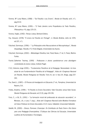 BIBLIOGRAFIA
202
Ferreira, Mª Luísa Ribeiro, (1988) – “Da Filosofia e seu Ensino”, Revista de Filosofia, vol.II, nº1,
pág.22-33.
Ferreira, Mª Luísa Ribeiro, (1995) – “O Texto Literário como Propedêutica do Texto Filosófico,
Philosophica, nº6, págs.125-131.
Ferreira, Virgílio, (1992) - Pensar, Lisboa, Bertrand Editora.
Fey, Edouard, (1978)- “O ensino da Filosofia em Portugal”, in Revista Brotéria, Julho de 1978,
vol.107, nº1.
Folscheid, Dominique, (1996) – “ La Philosophie entre Néo-socratisme et Néo-sophistique“, Revista
Arquipélago, Filosofia, nº5, Ponta Delgada, Universidade dos Açores.
Folscheid, Dominique, (2002) – Metodologia Filosófica, trad. Paulo Neves, 2ª ed, S. Paulo, Martins
Fontes.
161HFosnot, Catheriner Twomey, (1995) - Professores e alunos questionam-se : uma abordagem
construtivista do ensino, Lisboa, 162HInstituto Piaget.
F.S.C, Antonino Jorge (1955) – “Fundamentos Filosóficos de la Pedagogia: Necessidade n la hora
actual de una Fundamentación Filosófica de la Pedagogía”, Actas do I Congresso Nacional
de Filosofia, Revista Portuguesa de Filosofia, Tomo XI, vol. II, fasc.3-4, Braga, págs.337-
343.
Fox, David J., (1987) – El Proceso de Investigación en Educación, 2ª ed., Pamplona, Universidad de
Navarra, S.A..
Freitas, Anselmo, (1999) – “A Filosofia no Ensino Secundário: Valor Educativo versus Valor Social,
Revista Portuguesa da Educação, vol.12 (2), págs.165-196.
Furio, C., e Gil, D., (1991) – “La formación inicial del profesorado de educación secundária”, in
Meneses, J.A., e Lara, F. (org.) , Actas del I Congresso Nacional sobre Modelos Formativos
do Futuro Professor do Ensino Secundário, 21-21 marzo, Valladolid, Universidad Vallodolid.
Gadotti, M., (2000) – Educar, Promover, Emancipar. Os Contributos de Paulo Freire e Rui Grácio
para uma Pedagogia Emancipatória, 1ºColóquio das Ciências da Educação, Universidade
Lusófona de Humanidades e Tecnologias.
 