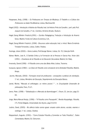 BIBLIOGRAFIA
204
Hargreaves, Andy, (1998) – Os Professores em Tempos de Mudança, O Trabalho e a Cultura dos
Professores na Idade Pós-Moderna, Lisboa, MacGraw-Hill.
Hegel (1952) - Introdução à História da Filosofia, trad. de António Pinto de Carvalho ; pref. pelo Prof.
Joaquim de Carvalho, 2ª ed., Coimbra, Arménio Amado, Studium.
165HHegel, Georg Wilhelm Friedrich,(1991) – Escritos Pedagógicos, Tradução e Introdução de Arsenio
Ginzo, Madrid, Fondo de Cultura Económica, S.A..
166HHegel, Georg Wilhelm Friedrich, (1994) - Discursos sobre educação, trad. e introd. Maria Ermelinda
Trindade Fernandes, Lisboa, 167HColibri, Paideia.
Huizinga, Johan (2003) – Homo Ludens, Pref.George Steiner, Lisboa, Ed. 70, Colecção Perfil.
Ibãnez- Martin, José A., O Sentido Crítico y la Formación de la Persona in Garcia Hoz, Víctor (dir)
(1991) – Enseñanza de la Filosofía en la Educación Secundaria, Madrid, Ed. Rialp.
Innerarity, Daniel (1996) – A Filosofia como uma das Belas Artes, Lisboa, Teorema.
Izuzquiza, Ignacio (1982) – La Clase de Filosofía como simulación de la Actividad Filosófica, Madrid,
Anaya.
168HJacinto, Manuela, (2003) - Formação inicial de professores : concepções e práticas de orientação,
1ª ed., Lisboa, Ministério da Educação, 169HDepartamento da Educação Básica.
Jamet, Michel, “Manuels et anthologies: un même procès ? “ , in Encyclopédie Universelle de
philosophie, Paris, P.U.F..
Jarvis, Peter, (1998) – “Globalização e o Mercado da Aprendizagem”, Fórum, 23, Jan-Jun, págs.51-
65.
Jorge, Maria Manuel Araújo, (1996) – “A Filosofia como Passaporte”, Revista Arquipélago, Filosofia,
nº5, Ponta Delgada, Universidade dos Açores, pág.213-214.
170HJustino, David, (2005) - No silêncio todos somos iguais: ensaios sobre alunos, escolas, exames e
rankings, 1ª ed., Lisboa, 171HGradiva.
Klappenbach, Augusto, (1993) – “Como Estudiar Filosofía y Comentar un Texto Filosófico”, Textos
Comentados, Madrid, Ed. Edinumen.
 