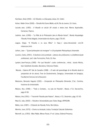 BIBLIOGRAFIA
205
Kechikian, Anita (1993) – Os Filósofos e a Educação, Lisboa, Ed. Colibri.
Kohan, Walter Omar (2000) – Filosofia No Ensino Médio, vol.VII, Rio de Janeiro, Ed. Vozes.
172HLacoste, Jean, (1992) - A filosofia no século XX : ensaio e textos173H ; trad. Marina Appenzeller,
Campinas, 174HPapirus.
Ladrière, Jean, (1996) – ”Le Rôle de la Philosophie dans le Monde Actuel”, Revista Arquipélago,
Filosofia, Ponta Delgada, Universidade dos Açores, págs.178-181.
Lagoas, Sérgio. “A Filosofia e os seus Mitos” in htpp:// 175Hwww.criticanarede- com/fil-
mitoensino.html.
Lefranc, Jean – ”Quand philosopher est enseigner” in Encyclopédie Philosophique Universelle.
176HLoureiro, Carlos, (2001) - A docência como profissão : culturas dos professores e a (in)diferenciação
profissional , pref. João Formosinho, Porto, Ed. 177HAsa.
Lyotard, Jean-François, (1989) - Por qué filosofar? : cuatro conferencias , introd.. Jacobo Muñoz,
trad. Godofredo González, Barcelona, 178HEdiciones Paidós.
Macedo , Catarina Mª Gali de Carvalho (1988) – El valor del aprendizage de la filosofía desde la
perspectiva de los alunos, Tese de Doutoramento, Saragoça, Universidade de Saragoça,
Facultad de Ciencias de la Educación.
Madureira, Bernardo Augusto (1903) – Compendio de Philosophia Elementar, 2ªed., Coimbra,
Imprensa da Universidade.
Maduro, Ana, (1990) – “Texto e Contexto… na aula de Filosofia”, Noesis, nº13, Dez-Jan-Fev,
págs.47-49.
Maduro, Ana (1991) – “Transmitir Filosofia pela Palavra”, Noesis, nº21, Dezembro, págs. 63 -65.
Maia SJ, João, (2002) – Filosofia e Humanidades para Todos, Braga, APPACDM.
Malho, Lévi, (1987) – O Deserto da Filosofia, Porto, Rés Editora.
Marinho, José, (1972) – Ensino ou Iniciação, Lisboa, Fundação Calouste Gulbenkian.
Marinoff, Lou, (1993) - Mais Platão, Menos Prozac, 4ª ed. Lisboa, Editorial Presença.
 