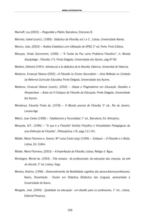 BIBLIOGRAFIA
206
Marinoff, Lou (2003) – Perguntále a Platón, Barcelona, Ediciones B.
Marnoto, Isabel (coord.), (1989) - Didáctica da Filosofia, vol.1 e 2 , Lisboa, Universidade Aberta.
Maroco, João, (2003) – Análise Estatística com Utilização de SPSS, 2ª ed, Porto, Porto Editora.
Marques, Viriato Soromenho, (1996) – “A Tarefa da Paz como Problema Filosófico”, in Revista
Arquipélago - Filosofia, nº5, Ponta Delgada, Universidade dos Açores, pág.47-58.
Martens, Ekkhard (1991)- Introducció a la didáctica de la filosofia, Valencia, Universitat de Valencia.
Medeiros, Emanuel Oliveira (2002) –A Filosofia no Ensino Secundário – Uma Reflexão no Contexto
da Reforma Curricular Educativa, Ponte Delgada, Universidade dos Açores.
Medeiros, Emanuel Oliveira (coord.), (2002) – Utopia e Pragmatismo em Educação: Desafios e
Perspectivas – Actas do II Colóquio da Filosofia da Educação, Ponte Delgada, Universidade
dos Açores.
Mendonça, Eduardo Prado de, (1978) – O Mundo precisa de Filosofia, 5ª ed., Rio de Janeiro,
Livraria Agir.
Mélich, Joan Carles (1998) – Totalitarismo y Fecundidad, 1ª ed., Barcelona, Ed. Antrophos.
Mesquita, A.P., (1996) – “O que é a Filosofia? Sentido Filosófico e Virtualidades Pedagógicas de
uma Definição de Filosofia”, Philosophica, nº8, págs.111-141.
Mölder, Maria Filomena e, Soares, Mª Luísa Couto (org.) (1996) – Colóquio – A Filosofia e o Resto,
Lisboa, Ed. Colibri.
Molder, Maria Filomena, (2003) – A Imperfeição da Filosofia, Lisboa, Relógio d´Água.
179HMontaigne, Michel de, (1993) - Três ensaios : do professorado, da educação das crianças, da arte
de discutir, 2ª ed, Lisboa, 180HVega.
Moreira, António, (1996) - Desenvolvimento da flexibilidade cognitiva dos alunos-futuros-professores,
Aveiro, Dissertação : Doutor em Didáctica (Didáctica das Línguas), apresentada à
Universidade de Aveiro.
181HMorgado, José, (2004) - Qualidade na educação : um desafio para os professores, 1ª ed., Lisboa,
182HEditorial Presença.
 