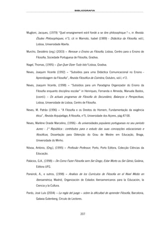BIBLIOGRAFIA
207
Muglioni, Jacques, (1979) “Quel enseignement est-il fondé a se dire philosophique ? », in Revista.
Études Philosophiques, nº3, cit in Marnoto, Isabel (1989) - Didáctica da Filosofia, vol.I,
Lisboa, Universidade Aberta.
Murcho, Desidério (org.) (2003) – Renovar o Ensino as Filosofia, Lisboa, Centro para o Ensino de
Filosofia, Sociedade Portuguesa de Filosofia, Gradiva.
Nagel, Thomas, (1995) – Que Quer Dizer Tudo Isto? Lisboa, Gradiva.
Neves, Joaquim Vicente (1992) – “Subsídios para uma Didáctica Comunicacional no Ensino -
Aprendizagem da Filosofia”, Revista Filosófica de Coimbra, Outubro, vol.I, nº2.
Neves, Joaquim Vicente, (1998) – “Subsídios para um Paradigma Organizador do Ensino da
Filosofia enquanto disciplina escolar” in Henriques, Fernanda e Almeida, Manuela Bastos,
(coord.) – Os actuais programas de Filosofia do Secundário, Balanços e Perspectivas,
Lisboa, Universidade de Lisboa, Centro de Filosofia.
Neves, M. Patrão (1996) – “A Filosofia e os Direitos do Homem, Fundamentação da exigência
ética”, Revista Arquipélago, A filosofia, nº5, Universidade dos Açores, pág.47-58.
183HNeves, Marléne Oraide Marcelino, (1996) - As universidades populares portuguesas no seu período
áureo - 1ª República : contributos para o estudo das suas concepções educacionais e
filosóficas, Dissertação para Obtenção do Grau de Mestre em Educação, Braga,
Universidade do Minho.
Nóvoa, António, (Org.), (1995) – Profissão Professor, Porto, Porto Editora, Colecção Ciências da
Educação.
Palácios, G.A., (1998) – De Como Fazer Filosofia sem Ser Grego, Estar Morto ou Ser Génio, Goiânia,
Editora UFG.
Paneiroli, A., e outros, (1998) – Análisis de los Currículos de Filosofia en el Nível Médio en
Iberoamérica, Madrid, Organización de Estados Iberoamericanos para la Educación, la
Ciencia y la Cultura.
Pardo, José Luís (2004) – La regla del juego – sobre la dificultad de aprender Filosofía, Barcelona,
Galaxia Gutenberg, Círculo de Lectores.
 