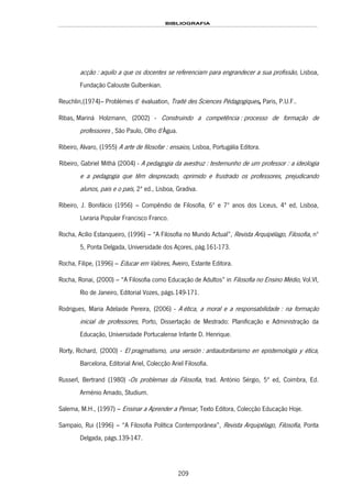 BIBLIOGRAFIA
209
acção : aquilo a que os docentes se referenciam para engrandecer a sua profissão, Lisboa,
186HFundação Calouste Gulbenkian.
Reuchlin,(1974)– Problèmes d’ évaluation, Traité des Sciences Pédagogiques, Paris, P.U.F..
187HRibas, Mariná Holzmann, (2002) - 188HConstruindo a competência : processo de formação de
professores , São Paulo, 189HOlho d'Água.
190HRibeiro, Alvaro, (1955) A arte de filosofar : ensaios, Lisboa, 191HPortugália Editora.
192HRibeiro, Gabriel Mithá (2004) - A pedagogia da avestruz : testemunho de um professor : a ideologia
e a pedagogia que têm desprezado, oprimido e frustrado os professores, prejudicando
alunos, pais e o país, 2ª ed., Lisboa, 193HGradiva.
Ribeiro, J. Bonifácio (1956) – Compêndio de Filosofia, 6º e 7º anos dos Liceus, 4ª ed, Lisboa,
Livraria Popular Francisco Franco.
Rocha, Acílio Estanqueiro, (1996) – “A Filosofia no Mundo Actual”, Revista Arquipélago, Filosofia, nº
5, Ponta Delgada, Universidade dos Açores, pág.161-173.
Rocha, Filipe, (1996) – Educar em Valores, Aveiro, Estante Editora.
Rocha, Ronai, (2000) – “A Filosofia como Educação de Adultos” in Filosofia no Ensino Médio, Vol.VI,
Rio de Janeiro, Editorial Vozes, págs.149-171.
194HRodrigues, Maria Adelaide Pereira, (2006) - A ética, a moral e a responsabilidade : na formação
inicial de professores, Porto, Dissertação de Mestrado: Planificação e Administração da
Educação, Universidade Portucalense Infante D. Henrique.
195HRorty, Richard, (2000) - El pragmatismo, una versión : antiautoritarismo en epistemología y ética,
Barcelona, 196HEditorial Ariel, Colecção 197HAriel Filosofia.
Russerl, Bertrand (1980) -Os problemas da Filosofia, trad. António Sérgio, 5ª ed, Coimbra, Ed.
Arménio Amado, Studium.
Salema, M.H., (1997) – Ensinar a Aprender a Pensar, Texto Editora, Colecção Educação Hoje.
Sampaio, Rui (1996) – “A Filosofia Política Contemporânea”, Revista Arquipélago, Filosofia, Ponta
Delgada, págs.139-147.
 