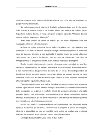 INTRODUÇÃO
3
políticos e momentos sociais, mais por influência dos seus actores (poder político e professores), do
que por mudança de conteúdos.
São muitos os exemplos de há anos, de desabafos pontuais de alunos junto de nós, quando
fazem questão de mostrar o impacto da mudança sentida pela alteração de professor (muito
frequente na mudança de ano), de modo a chegarem à seguinte expressão: “A Filosofia depende
muito do professor para gostares dela ou não”.
Neste ponto concreto de centrar os motivos que nos foram despertando para esta
investigação, outros dois estímulos existiram:
Ao longo da prática profissional temos vindo a reconhecer um certo isolamento dos
professores na sua forma de trabalhar com os seus colegas, demonstrando-se ainda de forma mais
visível por ausências tais como a fraca publicação de estudos, ensaios ou apenas artigos que
contribuíssem para o ensino da disciplina, raros encontros de profissionais, fraca oferta de
formação contínua na área geral da filosofia, ou em particular na didáctica da disciplina.
O outro incentivo, relaciona-se com recentes celeumas em que a sociedade em geral tem
participado, primeiro devido a um “desafio” ministerial de reduzir a disciplina no ensino secundário
e mais recentemente ao desaparecimento do exame de 12º ano ou da não-obrigatoriedade de
disciplina no acesso ao ensino superior, mesmo para alunos que queiram ingressar no curso
superior de Filosofia; isso tem dado azo à lembrança e conversa de outros momentos semelhantes
e trouxe à superfície argumentos, interesses, etc.
Estamos conscientes que o tema da tese é amplo e procuraremos determo-nos sempre nos
aspectos significativos de análise, inferindo com rigor, relativizando ou sobressaindo consoante os
dados conseguidos, não só porque os resultados obtidos são apenas uma amostra de uma região
geográfica (Minho), mas ainda porque, nesta representação de valores conseguiremos detectar
diferenças de características que nos dão a constatação de uma realidade mas não conseguiremos
ir às motivações, ou outras leituras subconscientes.
A nossa preocupação é conseguir demonstrar de forma simples e clara pelo menos alguma
expressão da variedade que se verifica, a maleabilidade da disciplina; e, se isso for conseguido,
interpretar a possibilidade de isso ser entendido como positivo ou negativo para os directos
receptores: os aprendizes, assim como para a futura afirmação da disciplina.
Em relação à estrutura da tese, esta consta de duas partes:
 