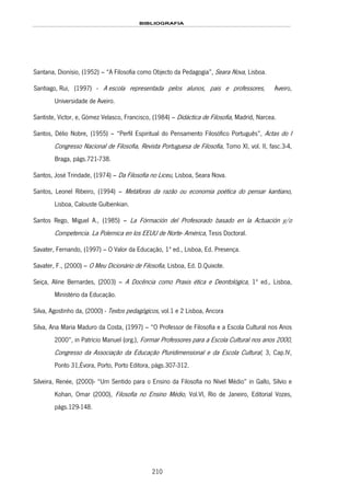 BIBLIOGRAFIA
210
Santana, Dionísio, (1952) – “A Filosofia como Objecto da Pedagogia”, Seara Nova, Lisboa.
198HSantiago, Rui, (1997) - 199HA escola representada pelos alunos, pais e professores, Aveiro,
200HUniversidade de Aveiro.
Santiste, Victor, e, Gómez Velasco, Francisco, (1984) – Didáctica de Filosofia, Madrid, Narcea.
Santos, Délio Nobre, (1955) – “Perfil Espiritual do Pensamento Filosófico Português”, Actas do I
Congresso Nacional de Filosofia, Revista Portuguesa de Filosofia, Tomo XI, vol. II, fasc.3-4,
Braga, págs.721-738.
Santos, José Trindade, (1974) – Da Filosofia no Liceu, Lisboa, Seara Nova.
Santos, Leonel Ribeiro, (1994) – Metáforas da razão ou economia poética do pensar kantiano,
Lisboa, Calouste Gulbenkian.
Santos Rego, Miguel A., (1985) – La Fórmación del Profesorado basado en la Actuación y/o
Competencia. La Polemica en los EEUU de Norte- América, Tesis Doctoral.
Savater, Fernando, (1997) – O Valor da Educação, 1ª ed., Lisboa, Ed. Presença.
Savater, F., (2000) – O Meu Dicionário de Filosofia, Lisboa, Ed. D.Quixote.
Seiça, Aline Bernardes, (2003) – A Docência como Praxis ética e Deontológica, 1ª ed., Lisboa,
Ministério da Educação.
Silva, Agostinho da, (2000) - Textos pedagógicos, vol.1 e 2 Lisboa, 201HAncora
Silva, Ana Maria Maduro da Costa, (1997) – “O Professor de Filosofia e a Escola Cultural nos Anos
2000”, in Patrício Manuel (org.), Formar Professores para a Escola Cultural nos anos 2000,
Congresso da Associação da Educação Pluridimensional e da Escola Cultural, 3, Cap.IV,
Ponto 31,Évora, Porto, Porto Editora, págs.307-312.
Silveira, Renée, (2000)- “Um Sentido para o Ensino da Filosofia no Nível Médio” in Gallo, Sílvio e
Kohan, Omar (2000), Filosofia no Ensino Médio, Vol.VI, Rio de Janeiro, Editorial Vozes,
págs.129-148.
 