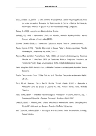 BIBLIOGRAFIA
211
Sousa, Anabela J.S., (2003) - O valor formativo da disciplina de Filosofia na percepção dos alunos
do ensino secundário, Programa de Doutoramento de Teoria e História da Educação,
trabalho para obtenção do grau de DEA, Universidade de Santiago Compostela.
Steiner, G., (2004) – As lições dos Mestres, Lisboa, Gradiva.
Stenberg, R.,( 1989) – “Pensamento Crítico, sua Natureza, Medida e Aperfeiçoamento”, Revista
Aprender a Pensar, nº3, vol.I, págs.91-103.
Subirats, Eduardo, (1998), La Cultura como Espectáculo, Madrid, Fondo de Cultura Económica.
Tassin, Étienne, (1996) – “Identité Citoyenneté et Espace Públic “, Revista Arquipélago, Filosofia,
Ponta Delgada, Universidade dos Açores, 231-232.
Tavares, Maria de Belém Pereira Ribeiro For202Hte, (1997) - Eu penso! : Contributo para o Ensino da
Filosofia no 1º ciclo, Tese: CESE de Expressões Artísticas Integradas "Introdução da
Filosofia no 1º ciclo" Braga, Universidade do Minho, Instituto de Estudos da Criança.
Taylor & Bogdan, (1996) Introducción a los Métodos Cualitativos de Investigación, Barcelona: Paidós
Barcelona.
Tejedor Campomanes, César, (1984)- Didáctica de la Filosofía – Perspectivas y Materiales, Madrid,
Ed. S.M..
Tozzi, Michel, Baranger, Patrick, Benõit, Michéle, Vincent, Claude, (1992) – Apprendre à
Philosopher dans les Lycées d’ Aujourd´hui, Préf. Philippe Meirieu, Paris, Hachette
Education.
Tozzi, Michel, (1997) – “Didactiser l’apprentissage du Philosopher” in Galichet, François, (org.) –
Enseigner la Philosophie : Pourquoi, Comment ?, Strasbourg, Cirid, CRDP.
UNESCO, (1996) – Relatório para a Unesco da Comissão Internacional sobre a Educação para o
Século XXI – Educação um Tesouro a Descobrir, Rio Tinto, Edições Asa.
Vara Coomonte, António (1997) – Sociologias de la Educación: claves fundamentales, Santiago,
Tórculo Edicións.
 