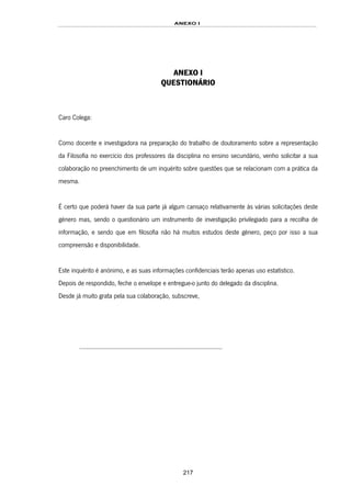 ANEXO I
217
ANEXO I
QUESTIONÁRIO
Caro Colega:
Como docente e investigadora na preparação do trabalho de doutoramento sobre a representação
da Filosofia no exercício dos professores da disciplina no ensino secundário, venho solicitar a sua
colaboração no preenchimento de um inquérito sobre questões que se relacionam com a prática da
mesma.
É certo que poderá haver da sua parte já algum cansaço relativamente às várias solicitações deste
género mas, sendo o questionário um instrumento de investigação privilegiado para a recolha de
informação, e sendo que em filosofia não há muitos estudos deste género, peço por isso a sua
compreensão e disponibilidade.
Este inquérito é anónimo, e as suas informações confidenciais terão apenas uso estatístico.
Depois de respondido, feche o envelope e entregue-o junto do delegado da disciplina.
Desde já muito grata pela sua colaboração, subscreve,
....................................................................................
 