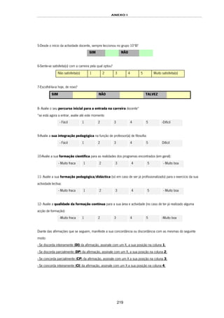 ANEXO I
219
5-Desde o início da actividade docente, sempre leccionou no grupo 10ºB?
SIM NÃO
6-Sente-se satisfeita(o) com a carreira pela qual optou?
Não satisfeita(o) 1 2 3 4 5 Muito satisfeita(o)
7-Escolhê-la-ia hoje, de novo?
SIM NÃO TALVEZ
8- Avalie o seu percurso inicial para a entrada na carreira docente*
*se está agora a entrar, avalie até este momento
- Fácil 1 2 3 4 5 -Difícil
9-Avalie a sua integração pedagógica na função de professor(a) de filosofia:
- Fácil 1 2 3 4 5 Difícil
10-Avalie a sua formação científica para as realidades dos programas encontrados (em geral):
- Muito fraca 1 2 3 4 5 - Muito boa
11- Avalie a sua formação pedagógica/didáctica (só em caso de ser já profissionalizado) para o exercício da sua
actividade lectiva:
- Muito fraca 1 2 3 4 5 - Muito boa
12- Avalie a qualidade da formação contínua para a sua área e actividade (no caso de ter já realizado alguma
acção de formação):
-Muito fraca 1 2 3 4 5 -Muito boa
Diante das afirmações que se seguem, manifeste a sua concordância ou discordância com as mesmas do seguinte
modo:
- Se discorda inteiramente (DI) da afirmação, assinale com um X, a sua posição na coluna 1;
- Se discorda parcialmente (DP) da afirmação, assinale com um X, a sua posição na coluna 2;
- Se concorda parcialmente (CP) da afirmação, assinale com um X a sua posição na coluna 3;
- Se concorda inteiramente (CI) da afirmação, assinale com um X a sua posição na coluna 4;
 