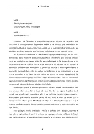 INTRODUÇÃO
4
PARTE I:
Formulação da Investigação;
Fundamentação Teórica-Metodológica.
PARTE II:
Análise de Resultados.
O Capítulo I da Formulação da Investigação refere-se ao problema da investigação onde
procuramos a formulação teórica do problema da tese a ser debatido, pela apresentação dos
objectivos/finalidades do trabalho, recorrendo àqueles que se podem considerar antecedentes que
suscitaram a análise e apresentar genericamente o contexto geral em que decorre o ensino.
No Capítulo II da Fundamentação Teórica–Metodológica procuraremos expor o nosso marco
de referência teórica mostrando a estrutura que justifica o entendimento geral para que a filosofia
possa ser maleável na sua própria aplicação, porque ela própria se faz inauguralmente no ser
humano que cada um é, de forma pessoal, única, e não como um discurso colectivo adquirido ou
transmitido; analisando sem redundâncias a questão da natureza da filosofia procuraremos os
argumentos que desde logo, antes de qualquer pergunta sobre a sua ensinabilidade ou a sua
prática, respondem à sua forma de estar diversa. Os autores da filosofia são exemplos das
possibilidades de interpretação dos diferentes sentidos de entendimento e com isso procuraremos
alguns exemplos mais significativos que possam dar conteúdo aos argumentos, evitando a análise
pormenorizada pois que não é em si objectivo deste trabalho.
Iniciando pela questão da dicotomia paradoxal do filosofar/ filosofia, tão bem expressa pelos
seus principais interlocutores Kant e Hegel, sobre qual deles deve ser o ponto de partida, dando
entrada para uma afirmação concomitante sobre o que predomina numa iniciação: o ensino ou a
aprendizagem, procuraremos apresentar pontos de vista mais recentes, de autores que se
posicionam numa reflexão quase “Meta-filosófica” indicando-se diferentes finalidades e no caso de
presença ou não presença no sistema educativo, mais particularmente no ensino secundário, que
lugar lhe dão.
Neste paradigma importa ainda trazer a relação do professor com a disciplina, os pontos de
vista sobre a equivocidade do papel do professor no prosseguimento das finalidades da filosofia
para o jovem e/ou para a sociedade enquanto disciplina de um sistema educativo democrático;
 