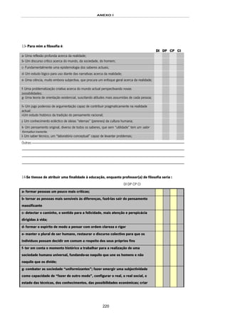 ANEXO I
220
13- Para mim a filosofia é:
DI DP CP CI
a- Uma reflexão profunda acerca da realidade;
b- Um discurso crítico acerca do mundo, da sociedade, do homem;
c- Fundamentalmente uma epistemologia dos saberes actuais;
d- Um estudo lógico para uso diante das narrativas acerca da realidade;
e- Uma ciência, muito embora subjectiva, que procura um enfoque geral acerca da realidade;
f- Uma problematização criativa acerca do mundo actual perspectivando novas
possibilidades;
g- Uma teoria de orientação existencial, suscitando atitudes mais assumidas de cada pessoa;
h- Um jogo poderoso de argumentação capaz de contribuir pragmaticamente na realidade
actual;
i-Um estudo histórico da tradição do pensamento racional;
j- Um conhecimento ecléctico de ideias “eternas” (perenes) da cultura humana;
k- Um pensamento original, diverso de todos os saberes, que sem “utilidade” tem um valor
formativo inerente.
l- Um saber técnico, um “laboratório conceptual” capaz de levantar problemas;
Outras:---------------------------------------------------------------------------------------------------------------------------------------------------------------------------------------------------------
----------------------------------------------------------------------------------------------------------------------------------------------------------------------------------------------------------------------
----------------------------------------------------------------------------------------------------------------------------------------------------------------------------------------------------------------------
----------------------------------------------------------------------------------------------------------------------------------------------------------------------------------------------------------------------
14-Se tivesse de atribuir uma finalidade à educação, enquanto professor(a) de filosofia seria :
DI DP CP CI
a- formar pessoas um pouco mais críticas;
b- tornar as pessoas mais sensíveis às diferenças, fazê-las sair do pensamento
massificante
c- detectar o caminho, o sentido para a felicidade, mais atenção e perspicácia
dirigidas à vida;
d- formar o espírito de modo a pensar com ordem clareza e rigor
e- manter o plural de ser humano, restaurar o discurso colectivo para que os
indivíduos possam decidir em comum a respeito dos seus próprios fins
f- ter em conta o momento histórico a trabalhar para a realização de uma
sociedade humana universal, fundando-se naquilo que une os homens e não
naquilo que os divide;
g- combater as sociedade “uniformizantes”; fazer emergir uma subjectividade
como capacidade de “fazer de outro modo”, configurar o real, o real social, o
estado das técnicas, dos conhecimentos, das possibilidades económicas; criar
 