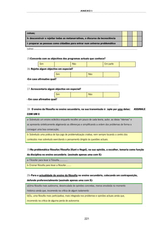 ANEXO I
221
coisas;
h- desconstruir e rejeitar todas as metanarrativas, o discurso da tecnociência
i- preparar as pessoas como cidadãos para entrar num universo problemático
outras:..............................................................................................................................................................
15-Concorda com os objectivos dos programas actuais que conhece?
Sim Não Em parte
16- Rejeita algum objectivo em especial?
Sim Não
-Em caso afirmativo qual?
…………………………………………………………………………………………………………………………..
17- Acrescentaria algum objectivo em especial?
Sim Não
- Em caso afirmativo qual?
…………………………………………………………………………………………………………………………..
18- O ensino da filosofia no ensino secundário, na sua transmissão é: (opte por uma delas): ASSINALE
COM UM X
a- Sobretudo um ensino ecléctico enquanto recolhe um pouco de cada teoria, autor, as ideias “eternas” e
as apresenta sinteticamente aligeirando as diferenças e simplificando a ordem dos problemas de forma a
conseguir uma boa consecução;
b- Sobretudo uma prática de tipo jogo de problematização criativa, nem sempre tocando o centro dos
conteúdos mas sobretudo exercitando o pensamento dirigido às questões actuais.
19-Na problemática filosofar/filosofia (Kant e Hegel), na sua opinião, a escolher, tomaria como função
da disciplina no ensino secundário, (assinale apenas uma com X):
a- Filosofar para levar à Filosofia.............
b- Ensinar filosofia para levar a filosofar........
20- Para a actualidade do ensino da filosofia no ensino secundário, colocando em contraposição,
defende preferencialmente (assinale apenas uma com X):
a)Uma filosofia mais autónoma, desvinculada de opiniões concretas, menos envolvida no momento
histórico ainda que, incorrendo na crítica de algum isolamento
b)Ou, uma filosofia mais participativa, mais integrada nos problemas e opiniões actuais ainda que,
incorrendo na crítica de alguma perda de autonomia
 