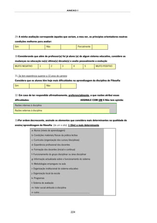 ANEXO I
224
29- A minha avaliação corresponde àqueles que seriam, a meu ver, os princípios orientadores noutras
condições melhores para avaliar:
Sim Não Parcialmente
30-Considerando que além de professor(a) foi já aluno (a) de algum sistema educativo, considere as
mudanças na educação na(s) última(s) década(s) e avalie pessoalmente a evolução
MUITO NEGATIVO 1 2 3 4 5 MUITO POSITIVO
31- Se tem experiência superior a 10 anos de carreira:
Considera que os alunos têm hoje mais dificuldades na aprendizagem da disciplina de Filosofia
Sim Não
32- Em caso de ter respondido afirmativamente, preferencialmente, a que razões atribui essas
dificuldades: ASSINALE COM UM X Não tem opinião
Razões internas à disciplina
Razões externas à disciplina
33-Por ordem decrescente, assinale os elementos que considera mais determinantes na qualidade do
ensino/aprendizagem da filosofia: (de um a oito): 1 (Um) a mais determinante
a- Alunos (níveis de aprendizagem)
b- Condições materiais/físicas da prática lectiva
c- Currículos (organização dos cursos/disciplinas)
d- Experiência profissional dos docentes
e- Formação dos docentes (inicial e contínua)
f- Funcionamento do grupo disciplinar ou área disciplinar
g- Informação actualizada sobre o funcionamento do sistema
h- Metodologias empregues na aula
i- Organização institucional do sistema educativo
j- Organização local da escola
k- Programas
l- Sistema de avaliação
m- Valor social atribuído à disciplina
n- outra:...............................................................................
 