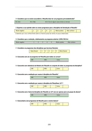 ANEXO I
225
34- Considera que no ensino secundário a filosofia deve ter um programa pré-estabelecido?
34.1-Sim 34.2 -Não 34.3- Só em alguns casos (níveis ou temas)
35-Exprima a sua opinião sobre os novos programas para a disciplina de Introdução à Filosofia*
- Muito negativo 1 2 3 4 5 - Muito positivo - Não conhece
(*sabendo que o seu conhecimento sobre os mesmos possa ser ainda um pouco distanciado)
36- Considera que a evolução, relativamente ao programa anterior (1991/92) foi :
- Muito negativo 1 2 3 4 5 - Muito positivo - Não conhece
37- Considera os programas das disciplinas que lecciona flexíveis:
- Nada flexível 1 2 3 4 5 Muito flexível
38- Concorda com um só programa de Filosofia para todos os cursos?
SIM NÃO Outra
39- Concorda com relevância da História de Filosofia no conjunto de todos os programas da disciplina?
SIM NÃO Outra
40- Concorda com a avaliação por exame à disciplina de Filosofia?
SIM NÃO Outra
41- Concorda com a avaliação por exame à disciplina de Filosofiano 12º ?
SIM NÃO Outra
42- Concorda com o facto da disciplina de Filosofia no 12º ano ser apenas para um grupo de alunos?
SIM NÃO Outra
43- Concordaria com programas de filosofia para o ensino básico?
SIM NÃO Outra
 