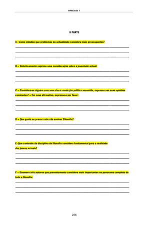 ANEXO I
226
II PARTE
A - Como cidadão que problemas da actualidade considera mais preocupantes?
.........................................................................................................................................................
.........................................................................................................................................................
.........................................................................................................................................................
B – Sinteticamente exprima uma consideração sobre a juventude actual:
.........................................................................................................................................................
.........................................................................................................................................................
.........................................................................................................................................................
C – Considera-se alguém com uma clara convicção política assumida, expressa nas suas opiniões
constantes? – Em caso afirmativo, expresse-a por favor:
.........................................................................................................................................................
.........................................................................................................................................................
.........................................................................................................................................................
D – Que gosto ou prazer retira de ensinar Filosofia?
.........................................................................................................................................................
.........................................................................................................................................................
.........................................................................................................................................................
E -Que conteúdo da disciplina de filosofia considera fundamental para a realidade
dos jovens actuais?
.........................................................................................................................................................
.........................................................................................................................................................
.........................................................................................................................................................
F – Enumere três autores que presentemente considere mais importantes no panorama completo de
toda a filosofia:
.........................................................................................................................................................
.........................................................................................................................................................
.........................................................................................................................................................
 