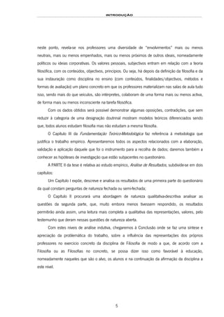 INTRODUÇÃO
5
neste ponto, revela-se nos professores uma diversidade de “envolvimentos” mais ou menos
neutrais, mais ou menos empenhados, mais ou menos próximos de outros ideais, nomeadamente
políticos ou ideias corporativas. Os valores pessoais, subjectivos entram em relação com a teoria
filosófica, com os conteúdos, objectivos, princípios. Ou seja, há depois da definição da filosofia e da
sua instauração como disciplina no ensino (com conteúdos, finalidades/objectivos, métodos e
formas de avaliação) um plano concreto em que os professores materializam nas salas de aula tudo
isso, sendo mais do que veículos, são intérpretes, colaboram de uma forma mais ou menos activa,
de forma mais ou menos inconsciente na tarefa filosófica.
Com os dados obtidos será possível demonstrar algumas oposições, contradições, que sem
reduzir à categoria de uma designação doutrinal mostram modelos teóricos diferenciados sendo
que, todos alunos estudam filosofia mas não estudam a mesma filosofia.
O Capítulo III da Fundamentação Teórico-Metodológica faz referência à metodologia que
justifica o trabalho empírico. Apresentaremos todos os aspectos relacionados com a elaboração,
validação e aplicação daquele que foi o instrumento para a recolha de dados; daremos também a
conhecer as hipóteses de investigação que estão subjacentes no questionário.
A PARTE II da tese é relativa ao estudo empírico, Análise de Resultados, subdivide-se em dois
capítulos:
Um Capítulo I expõe, descreve e analisa os resultados de uma primeira parte do questionário
da qual constam perguntas de natureza fechada ou semi-fechada;
O Capítulo II procurará uma abordagem de natureza qualitativa-descritiva analisar as
questões da segunda parte, que, muito embora menos tivessem respondido, os resultados
permitirão ainda assim, uma leitura mais completa a qualitativa das representações, valores, pelo
testemunho que deram nessas questões de natureza aberta.
Com estes níveis de análise indutiva, chegaremos à Conclusão onde se faz uma síntese e
apreciação da problemática do trabalho, sobre a influência das representações dos próprios
professores no exercício concreto da disciplina de Filosofia de modo a que, de acordo com a
Filosofia ou as Filosofias no concreto, se possa dizer isso como favorável à educação,
nomeadamente naqueles que são o alvo, os alunos e na continuação da afirmação da disciplina a
este nível.
 