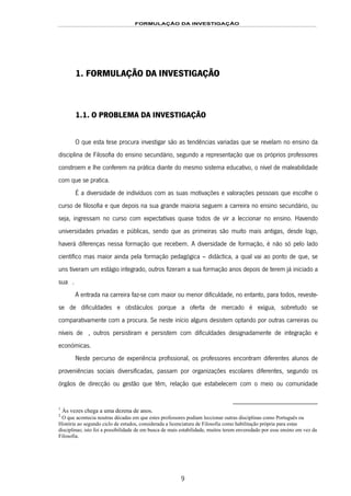FORMULAÇÃO DA INVESTIGAÇÃO
9
1. FORMULAÇÃO DA INVESTIGAÇÃO
1.1. O PROBLEMA DA INVESTIGAÇÃO
O que esta tese procura investigar são as tendências variadas que se revelam no ensino da
disciplina de Filosofia do ensino secundário, segundo a representação que os próprios professores
constroem e lhe conferem na prática diante do mesmo sistema educativo, o nível de maleabilidade
com que se pratica.
É a diversidade de indivíduos com as suas motivações e valorações pessoais que escolhe o
curso de filosofia e que depois na sua grande maioria seguem a carreira no ensino secundário, ou
seja, ingressam no curso com expectativas quase todos de vir a leccionar no ensino. Havendo
universidades privadas e públicas, sendo que as primeiras são muito mais antigas, desde logo,
haverá diferenças nessa formação que recebem. A diversidade de formação, é não só pelo lado
científico mas maior ainda pela formação pedagógica – didáctica, a qual vai ao ponto de que, se
uns tiveram um estágio integrado, outros fizeram a sua formação anos depois de terem já iniciado a
sua ão0F1.
A entrada na carreira faz-se com maior ou menor dificuldade, no entanto, para todos, reveste-
se de dificuldades e obstáculos porque a oferta de mercado é exígua, sobretudo se
comparativamente com a procura. Se neste início alguns desistem optando por outras carreiras ou
níveis de 1F2, outros persistiram e persistem com dificuldades designadamente de integração e
económicas.
Neste percurso de experiência profissional, os professores encontram diferentes alunos de
proveniências sociais diversificadas, passam por organizações escolares diferentes, segundo os
órgãos de direcção ou gestão que têm, relação que estabelecem com o meio ou comunidade
1
Às vezes chega a uma dezena de anos.
2
O que acontecia noutras décadas em que estes professores podiam leccionar outras disciplinas como Português ou
História ao segundo ciclo de estudos, considerada a licenciatura de Filosofia como habilitação própria para estas
disciplinas; isto foi a possibilidade de em busca de mais estabilidade, muitos terem enveredado por esse ensino em vez da
Filosofia.
 
