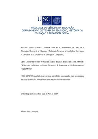FACULDADE DE CIÊNCIAS DA EDUCAÇÃO
DEPARTAMENTO DE TEORIA DA EDUCAÇÃO, HISTÓRIA DA
EDUCAÇÃO E PEDAGOGIA SOCIAL
ANTONIO VARA COOMONTE, Profesor Titular en el Departamento de Teoría de la
Educación, Historia de la Educación y Pedagogía Social, de la Facultad de Ciencias de
la Educación de la Universidad de Santiago de Compostela,
Como Director de la Tesis Doctoral de Anabela de Jesus da Silva de Sousa, intitulada,
“A Disciplina de Filosofia no Ensino Secundário: A Representação dos Professores na
Região Minho.”
HAGO CONSTAR: que la tesis presentada reúne todos los requisitos para ser aceptada
a trámite y defendida públicamente ante el tribunal correspondiente
En Santiago de Compostela, a 20 de Abril de 2007
Antonio Vara Coomonte
 