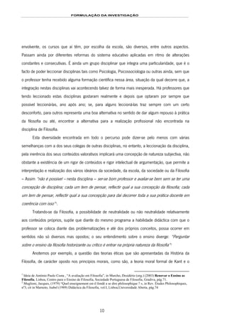 FORMULAÇÃO DA INVESTIGAÇÃO
10
envolvente, os cursos que aí têm, por escolha da escola, são diversos, entre outros aspectos.
Passam ainda por diferentes reformas do sistema educativo aplicadas em ritmo de alterações
constantes e consecutivas. É ainda um grupo disciplinar que integra uma particularidade, que é o
facto de poder leccionar disciplinas tais como Psicologia, Psicossociologia ou outras ainda, sem que
o professor tenha recebido alguma formação científica nessa área, situação da qual decorre que, a
integração nestas disciplinas vai acontecendo talvez de forma mais inesperada. Há professores que
tendo leccionado estas disciplinas gostaram realmente e depois que optaram por sempre que
possível leccioná-las, ano após ano; se, para alguns leccioná-las traz sempre com um certo
desconforto, para outros representa uma boa alternativa no sentido de dar algum repouso à prática
da filosofia ou até, encontrar a alternativa para a realização profissional não encontrada na
disciplina de Filosofia.
Esta diversidade encontrada em todo o percurso pode dizer-se pelo menos com várias
semelhanças com a dos seus colegas de outras disciplinas, no entanto, a leccionação da disciplina,
pela inerência dos seus conteúdos valorativos implicará uma concepção de natureza subjectiva, não
obstante a existência de um rigor de conteúdos e rigor intelectual de argumentação, que permite a
interpretação e realização dos vários ideários da sociedade, da escola, da sociedade ou da Filosofia
– Assim “não é possível – nesta disciplina – ser-se bom professor e avaliar-se bem sem se ter uma
concepção de disciplina; cada um tem de pensar, reflectir qual a sua concepção da filosofia; cada
um tem de pensar, reflectir qual a sua concepção para daí decorrer toda a sua prática docente em
coerência com isso”2F
1
.
Tratando-se da Filosofia, a possibilidade de neutralidade ou não neutralidade relativamente
aos conteúdos próprios, supõe que diante do mesmo programa a habilidade didáctica com que o
professor se coloca diante das problematizações e até dos próprios conceitos, possa ocorrer em
sentidos não só diversos mas opostos; o seu entendimento sobre o ensino diverge: “Perguntar
sobre o ensino da filosofia historizante ou crítico é entrar na própria natureza da filosofia”3F
2
Anotemos por exemplo, a questão das teorias éticas que são apresentadas da História da
Filosofia, de carácter oposto nos princípios morais, como são, a teoria moral formal de Kant e o
1
Ideia de António Paulo Costa , “A avaliação em Filosofia”, in Murcho, Desidério (org.) (2003) Renovar o Ensino as
Filosofia, Lisboa, Centro para o Ensino de Filosofia, Sociedade Portuguesa de Filosofia, Gradiva, pág.71.
2
Muglioni, Jacques, (1979) “Quel enseignement est-il fondé a se dire philosophique ? », in Rev. Études Philosophiques,
nº3, cit in Marnoto, Isabel (1989) Didáctica da Filosofia, vol.I, Lisboa,Universidade Aberta, pág.74
 