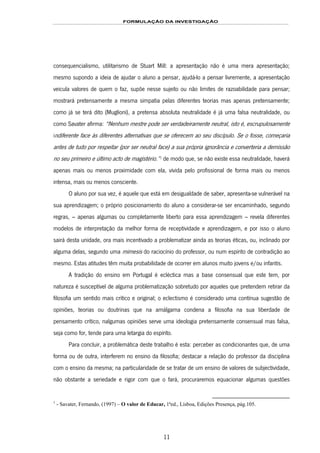 FORMULAÇÃO DA INVESTIGAÇÃO
11
consequencialismo, utilitarismo de Stuart Mill: a apresentação não é uma mera apresentação;
mesmo supondo a ideia de ajudar o aluno a pensar, ajudá-lo a pensar livremente, a apresentação
veicula valores de quem o faz, supõe nesse sujeito ou não limites de razoabilidade para pensar;
mostrará pretensamente a mesma simpatia pelas diferentes teorias mas apenas pretensamente;
como já se terá dito (Muglioni), a pretensa absoluta neutralidade é já uma falsa neutralidade, ou
como Savater afirma: “Nenhum mestre pode ser verdadeiramente neutral, isto é, escrupulosamente
indiferente face às diferentes alternativas que se oferecem ao seu discípulo. Se o fosse, começaria
antes de tudo por respeitar (por ser neutral face) a sua própria ignorância e converteria a demissão
no seu primeiro e último acto de magistério.”4F
1
de modo que, se não existe essa neutralidade, haverá
apenas mais ou menos proximidade com ela, vivida pelo profissional de forma mais ou menos
intensa, mais ou menos consciente.
O aluno por sua vez, é aquele que está em desigualdade de saber, apresenta-se vulnerável na
sua aprendizagem; o próprio posicionamento do aluno a considerar-se ser encaminhado, segundo
regras, – apenas algumas ou completamente liberto para essa aprendizagem – revela diferentes
modelos de interpretação da melhor forma de receptividade e aprendizagem, e por isso o aluno
sairá desta unidade, ora mais incentivado a problematizar ainda as teorias éticas, ou, inclinado por
alguma delas, segundo uma mimesis do raciocínio do professor, ou num espírito de contradição ao
mesmo. Estas atitudes têm muita probabilidade de ocorrer em alunos muito jovens e/ou infantis.
A tradição do ensino em Portugal é ecléctica mas a base consensual que este tem, por
natureza é susceptível de alguma problematização sobretudo por aqueles que pretendem retirar da
filosofia um sentido mais crítico e original; o eclectismo é considerado uma contínua sugestão de
opiniões, teorias ou doutrinas que na amálgama condena a filosofia na sua liberdade de
pensamento crítico, nalgumas opiniões serve uma ideologia pretensamente consensual mas falsa,
seja como for, tende para uma letargia do espírito.
Para concluir, a problemática deste trabalho é esta: perceber as condicionantes que, de uma
forma ou de outra, interferem no ensino da filosofia; destacar a relação do professor da disciplina
com o ensino da mesma; na particularidade de se tratar de um ensino de valores de subjectividade,
não obstante a seriedade e rigor com que o fará, procuraremos equacionar algumas questões
1
- Savater, Fernando, (1997) – O valor de Educar, 1ªed., Lisboa, Edições Presença, pág.105.
 