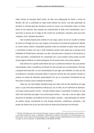 FORMULAÇÃO DA INVESTIGAÇÃO
13
então ministro da educação David Justino, ter feito uma anteproposta de reduzir o ensino de
filosofia, não com a justificação da carga horária elevada dos alunos, mas pela significação da
disciplina no cômputo geral das disciplinas; punha em causa a sua necessidade actual, no tempo
lectivo de que dispunha. Esta proposta que posteriormente foi dada como mal-entendido, mas a
qual vinha no decurso de um artigo do dito ministro ter considerado a disciplina, pelos seus bons
resultados, como “disciplina dos pobres” 5F
1
Esta inusitada proposta pelo contexto em que surgiu, apesar de não ser inaudita na história
do ensino em Portugal, deu azo a que surgisse uma reacção viva da parte dos professores, filósofos
ou mesmo outros, ilustres e inesperados apoiantes vindos da sociedade em geral. Estas conversas
e comentários na altura, iam aqui e acolá recolhendo opiniões sobre aquilo que se pensava como
finalidades da Filosofia para a educação, seu valor, discussão sobre a presença ou não presença no
ensino secundário, nomeadamente em comparação com o que acontece noutros países que têm
sempre alguma influência na cultura portuguesa, fins da escola actual, entre outros aspectos.
Esta celeuma foi a grande oportunidade para que os professores falassem das suas próprias
representações, sobre a importância da Filosofia: foi esta sucessão que consciencializou e formulou
a pergunta base desta tese: as suas representações de que lugar, das finalidades, do valor que dão
os professores à disciplina provocarão efeitos no exercício concreto das suas funções? Variarão as
práticas em função das diferentes representações? Em que se concretizam? Contribuirão de que
forma para os alunos e para a evolução da disciplina?
Havia que unir esta hipótese levantada àquilo que então vinha da dita experiência de longo
prazo: e o que vinha dessa experiência indicava que, por um lado, há um sentimento de abandono,
uma quase ruptura quando o recém – formado professor deixa a universidade. O professor só a ela
volta muito raramente para algum curso de formação contínua, – raros são, e são por algum apelo
pessoal de se actualizar nas temáticas de forma simples e apoiada –, pela participação em eventos
de carácter cultural, normalmente de curta duração (encontros, conferências, seminários...) até
porque não dispõe mais do que seis dias anuais de dispensa da escola para sua formação.
1
“Há duas disciplinas que são mais discriminantes, em que a variância associada a factores sócioculturais
é, em termos estatísticos, maior: a Biologia e a Matemática, também a Sociologia. Já a Filosofia aparece no
pólo oposto. É uma espécie de disciplina dos pobres: qualquer pessoa, independentemente do estatuto social,
consegue ter bons resultados”in Jornal Público, 6 de Outubro de 2002.
 