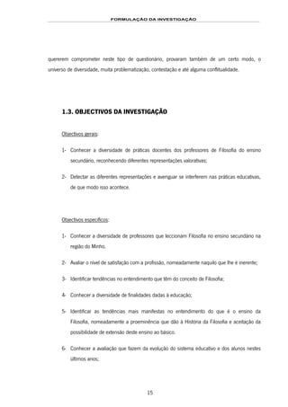 FORMULAÇÃO DA INVESTIGAÇÃO
15
quererem comprometer neste tipo de questionário, provaram também de um certo modo, o
universo de diversidade, muita problematização, contestação e até alguma conflitualidade.
1.3. OBJECTIVOS DA INVESTIGAÇÃO
Objectivos gerais:
1- Conhecer a diversidade de práticas docentes dos professores de Filosofia do ensino
secundário, reconhecendo diferentes representações valorativas;
2- Detectar as diferentes representações e averiguar se interferem nas práticas educativas,
de que modo isso acontece.
Objectivos específicos:
1- Conhecer a diversidade de professores que leccionam Filosofia no ensino secundário na
região do Minho.
2- Avaliar o nível de satisfação com a profissão, nomeadamente naquilo que lhe é inerente;
3- Identificar tendências no entendimento que têm do conceito de Filosofia;
4- Conhecer a diversidade de finalidades dadas à educação;
5- Identificar as tendências mais manifestas no entendimento do que é o ensino da
Filosofia, nomeadamente a proeminência que dão à História da Filosofia e aceitação da
possibilidade de extensão deste ensino ao básico.
6- Conhecer a avaliação que fazem da evolução do sistema educativo e dos alunos nestes
últimos anos;
 