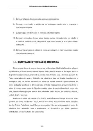 FORMULAÇÃO DA INVESTIGAÇÃO
16
7- Conhecer o tipo de atribuições dadas ao insucesso dos alunos;
8- Conhecer a concepção e relação que os professores mantém com o programa e
objectivos da disciplina;
9- Que percepção têm do modelo de avaliação actual da disciplina;
10- Conhecer concepções diversas sobre tópicos avulsos, nomeadamente em relação à
actualidade, juventude, convicções políticas, expectativas em relação à disciplina, autores
da Filosofia.
11- Conhecer na variedade de práticas de ensino-aprendizagem as mais frequentes e relação
com outras características.
1.4. INVESTIGAÇÕES TEÓRICAS DE REFERÊNCIA
Numa tomada directa do assunto, indo ao que fundamenta a didáctica da filosofia, a natureza
e problematização do seu ensino, teremos algumas obras, posições a destacar. Na origem histórica
do problema declararemos sucintamente a posição mais afirmativa para a temática, que vem de
Platão, designadamente para as finalidades da educação e lugar da filosofia. Adiantaremos a
investigação para um resumo da história do ensino da filosofia universal e particularmente do
ensino português, levantando as diferenças nessa evolução; na actualidade, procuraremos tomar a
leitura da Unesco para o ensino da Filosofia nos vários países do mundo (Roger Droit) e com esta
base, demonstraremos posições diversas mais pertinentes para o assunto, tais como Paul Ricouer,
Lyotard, Greph, Habermas.
Analisaremos ainda, as considerações que os especialistas em Portugal têm sobre estas
questões, tais como José Barata – Moura, Manuel Mª Carrilho, Joaquim Vicente Neves, Desidério
Murcho, António Paulo Costa Isabel Marnoto, entre outros. Estas são as investigações/ teorias de
referência mais pertinentes para o envolvimento na problemática que depois queremos
contextualizar com os resultados dos questionários.
 