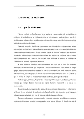 O ENSINO DA FILOSOFIA
17
2. O ENSINO DA FILOSOFIA
2.1. O QUE É A FILOSOFIA?
Há uma essência na filosofia que a torna fascinante e escorregadia pela ambiguidade do
mistério e da revelação, uma ser heideggeriano que se vai revelando e oculta-se; dizer o que ela é,
ou falar da sua natureza, é um postulado de grande exercício mental querendo-lhe tomar o pulso e
sabendo-se que é uma vã odisseia.
Para dizer o que é a filosofia não conseguimos uma definição única, ainda que ela própria
seja exímia e rigorosa na procura de definições; esta incapacidade não é um desencanto a não ser
para os iniciantes ou para quem a ela seja estranho, porque ao “viajante” de longo curso, a filosofia
excede-se e ultrapassa-se a si mesma nessa qualidade pela actualização constante, que isso inclui.
Não conseguiremos pois, mais do que noções, uma heurística no sentido de colecção de
características, atributos, significantes, extensões.
A tentar começar, podemos dizer considerar-se um saber que a partir do assombro-
admiração, um estranhamento que rompe com a banalidade do familiar, como diziam os antigos
gregos, a descoberta da nebulosa “aletheia”. É para lá da experiência, um corte, um núcleo restrito
à teoria racional, condição pela qual Russell não considerava haver filosofia senão no Ocidente já
que no Oriente ela sempre se disse como orientação existencial, como guia de conduta.
Nesta acepção, a filosofia, “sophia” é o estudo de problemas gerais, abstractos, profundos,
radicais que sempre trazem incómodo ao espírito humano interpelando-o ao desejo de
compreensão.
Enquanto estudo, numa perspectiva (porque de perspectivas se faz este saber) wittgenstiana,
a filosofia é uma actividade de esclarecimento lógico-linguístico dos conceitos, uma linguagem
crítica e rigorosa; actividade sim, mas de desconstrução da linguagem, formal.
Também na linguagem, somos convidados a construir conceitos, a realidade em constante
movimento obriga-nos a encontrar novos conceitos como nos diz Deleuze: “a filosofia é a arte de
 