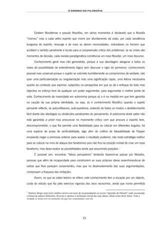 O ENSINO DA FILOSOFIA
19
Existem filosofemas e pseudo filosofias, em vários momentos é declarado que a filosofia
“morreu” mas a cada velho espírito que morre por afunilamento da visão, por cada sonolência
burguesa do espírito, ressurge e de novo se abrem necessidades, mal-estares no homem que
acutilam o sentido penetrante e lúcido para a compreensão crítica dos problemas; se as crises são
momentos de decisão, cada revisão paradigmática constitui-se um novo filosofar, um novo discurso.
Conhecimento geral mas não generalista, porque a sua abordagem alarga-se a todos os
níveis de possibilidade de entendimento lógico sem descurar o rigor do pormenor; conhecimento
pessoal mas universal porque o sujeito se submete humildemente ao compromisso de verdade, não
quer uma particularização ou singularização mas uma significação capaz, uma leitura necessária
quanto ao conteúdo que exprime; subjectivo na perspectiva em que se dá o enfoque do todo mas
objectivo no esforço livre de qualquer um poder argumentar, para argumentar o melhor ponto de
vista. Conhecimento de maioridade em autonomia porque só o é na medida em que tem garantia
na caução da sua própria identidade, ou seja, só é conhecimento filosófico quando o sujeito
pensante reflecte, se auto-reflexiona, auto-questiona, evitando de todos os modos o desfalecimento
fácil diante das ideologias ou obstáculos paralizantes do pensamento. A autonomia deste saber não
está garantida a priori mas procura-se no movimento crítico com que procura o espírito livre,
descomprometido, o que lhe permite uma flexibilidade para se colocar em diferentes ângulos; há
uma espécie de prova de verificabilidade, algo afim do critério de falseabilidade de Popper
ensaiando negar a premissa anterior para avaliar o resultado posterior; não resta estratégia melhor
para se colocar na mira de ataque dos fanatismos pois não fica na posição imóvel de criar um novo
fanatismo, mas deixa evoluir as possibilidades ainda que assumindo posições.10F
*
11F
1
É possível sim, encontrar “falsos pensadores” tentando fazerem-se passar por filósofos,
pessoas que além de incapacidade para construírem as suas próprias ideias assenhorando-se de
outras que lhes pareçam convenientes, mas que no desenvolvimento das suas argumentações,
comprovam a fraqueza das imitações.
Assim, no que ao saber teórico se refere, este conhecimento tem a vocação por um objecto,
cuida do estudo que faz pelo exercício rigoroso dos seus raciocínios, ainda que numa permitida
1
António Sérgio num texto célebre escreve um texto de recomendações ao jovem “aprendiz de filósofo” onde recomenda
a leitura de autores diferentes, diversos e opostos à inclinação inicial das suas ideias; afinal como dizia Alain: Toda a
verdade se torna erro no momento em que nos contentamos com ela.
 