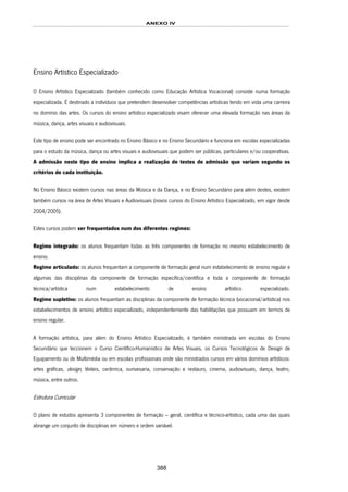 ANEXO IV
388
Ensino Artístico Especializado
O Ensino Artístico Especializado (também conhecido como Educação Artística Vocacional) consiste numa formação
especializada. É destinado a indivíduos que pretendem desenvolver competências artísticas tendo em vista uma carreira
no domínio das artes. Os cursos do ensino artístico especializado visam oferecer uma elevada formação nas áreas da
música, dança, artes visuais e audiovisuais.
Este tipo de ensino pode ser encontrado no Ensino Básico e no Ensino Secundário e funciona em escolas especializadas
para o estudo da música, dança ou artes visuais e audiovisuais que podem ser públicas, particulares e/ou cooperativas.
A admissão neste tipo de ensino implica a realização de testes de admissão que variam segundo os
critérios de cada instituição.
No Ensino Básico existem cursos nas áreas da Música e da Dança, e no Ensino Secundário para além destes, existem
também cursos na área de Artes Visuais e Audiovisuais (novos cursos do Ensino Artístico Especializado, em vigor desde
2004/2005).
Estes cursos podem ser frequentados num dos diferentes regimes:
Regime integrado: os alunos frequentam todas as três componentes de formação no mesmo estabelecimento de
ensino.
Regime articulado: os alunos frequentam a componente de formação geral num estabelecimento de ensino regular e
algumas das disciplinas da componente de formação específica/científica e toda a componente de formação
técnica/artística num estabelecimento de ensino artístico especializado.
Regime supletivo: os alunos frequentam as disciplinas da componente de formação técnica (vocacional/artística) nos
estabelecimentos de ensino artístico especializado, independentemente das habilitações que possuam em termos de
ensino regular.
A formação artística, para além do Ensino Artístico Especializado, é também ministrada em escolas do Ensino
Secundário que leccionem o Curso Científico-Humanístico de Artes Visuais, os Cursos Tecnológicos de Design de
Equipamento ou de Multimédia ou em escolas profissionais onde são ministrados cursos em vários domínios artísticos:
artes gráficas, design, têxteis, cerâmica, ourivesaria, conservação e restauro, cinema, audiovisuais, dança, teatro,
música, entre outros.
Estrutura Curricular
O plano de estudos apresenta 3 componentes de formação – geral, científica e técnico-artístico, cada uma das quais
abrange um conjunto de disciplinas em número e ordem variável.
 
