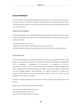ANEXO IV
389
Cursos Profissionais
Os cursos profissionais são uma modalidade de educação de nível secundário, que se caracteriza por um ensino prático
que recorre à formação em contexto real e simulado de trabalho, aliando a teoria à vertente técnico-prática. Funciona
em escolas profissionais, públicas ou privadas. Estes cursos podem também funcionar em escolas secundárias públicas
ou em centros de formação.
Sistema de Aprendizagem
O Sistema de Aprendizagem é uma modalidade de formação profissional tutelada pelo Instituto de Emprego e Formação
Profissional que visa qualificar jovens (dos 15 aos 25 anos, preferencialmente) em estreita articulação com as empresas
por forma a proporcionar:
- formação antes do ingresso na vida activa;
- progressão escolar (este modelo concede equivalência ao sistema formal de ensino);
- alternativa às empresas/entidades que queiram rejuvenescer os seus recursos humanos com pessoal qualificado.
Ensino Recorrente
O Ensino Recorrente proporciona uma segunda oportunidade de formação para os que não usufruíram dela na idade
própria ou que abandonaram a escola precocemente. Este ensino caracteriza-se pela flexibilidade e adaptabilidade aos
ritmos de aprendizagem, à disponibilidade, aos conhecimentos e às experiências de cada aluno.
No Ensino Básico, a partir do 3.º Ciclo o Ensino Recorrente funciona em Sistema de Unidades Capitalizáveis. Neste
sistema o programa de cada disciplina está organizado por unidades; quando o aluno completa uma unidade realiza
uma prova de avaliação adequada à unidade frequentada, e ao completar (ou capitalizar) uma unidade passa a
frequentar a unidade seguinte. Assim um aluno que interrompa os estudos, ao retornar, será colocado na unidade
imediatamente a seguir à última que capitalizou.
No Sistema de Unidades Capitalizáveis o aluno pode optar no momento da matrícula pelo regime presencial ou não
presencial.
Existem 3 vias de ensino a nível do Ensino Recorrente Secundário:
231HCursos Científico-Humanísticos (igual ao ensino diurno)
232HCursos Tecnológicos (igual ao ensino diurno)
233HCursos Artísticos Especializados (igual ao ensino diurno).
 