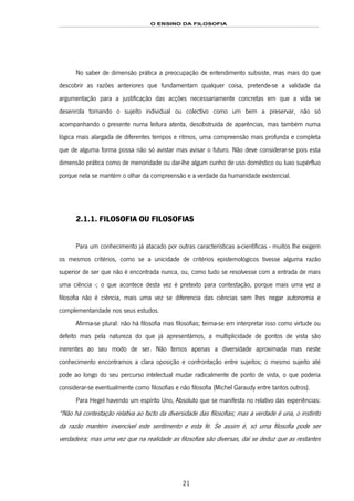 O ENSINO DA FILOSOFIA
21
No saber de dimensão prática a preocupação de entendimento subsiste, mas mais do que
descobrir as razões anteriores que fundamentam qualquer coisa, pretende-se a validade da
argumentação para a justificação das acções necessariamente concretas em que a vida se
desenrola tomando o sujeito individual ou colectivo como um bem a preservar, não só
acompanhando o presente numa leitura atenta, desobstruída de aparências, mas também numa
lógica mais alargada de diferentes tempos e ritmos, uma compreensão mais profunda e completa
que de alguma forma possa não só avistar mas avisar o futuro. Não deve considerar-se pois esta
dimensão prática como de menoridade ou dar-lhe algum cunho de uso doméstico ou luxo supérfluo
porque nela se mantém o olhar da compreensão e a verdade da humanidade existencial.
2.1.1. FILOSOFIA OU FILOSOFIAS
Para um conhecimento já atacado por outras características a-científicas - muitos lhe exigem
os mesmos critérios, como se a unicidade de critérios epistemológicos tivesse alguma razão
superior de ser que não é encontrada nunca, ou, como tudo se resolvesse com a entrada de mais
uma ciência -; o que acontece desta vez é pretexto para contestação, porque mais uma vez a
filosofia não é ciência, mais uma vez se diferencia das ciências sem lhes negar autonomia e
complementaridade nos seus estudos.
Afirma-se plural: não há filosofia mas filosofias; teima-se em interpretar isso como virtude ou
defeito mas pela natureza do que já apresentámos, a multiplicidade de pontos de vista são
inerentes ao seu modo de ser. Não temos apenas a diversidade aproximada mas neste
conhecimento encontramos a clara oposição e confrontação entre sujeitos; o mesmo sujeito até
pode ao longo do seu percurso intelectual mudar radicalmente de ponto de vista, o que poderia
considerar-se eventualmente como filosofias e não filosofia (Michel Garaudy entre tantos outros).
Para Hegel havendo um espírito Uno, Absoluto que se manifesta no relativo das experiências:
“Não há contestação relativa ao facto da diversidade das filosofias; mas a verdade é una, o instinto
da razão mantém invencível este sentimento e esta fé. Se assim é, só uma filosofia pode ser
verdadeira; mas uma vez que na realidade as filosofias são diversas, daí se deduz que as restantes
 