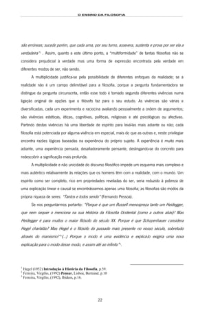 O ENSINO DA FILOSOFIA
22
são erróneas; sucede porém, que cada uma, por seu turno, assevera, sustenta e prova por ser ela a
verdadeira”13F
1
. Assim, quanto a este último ponto, a “multiformidade” de tantas filosofias não se
considera prejudicial à verdade mas uma forma de expressão encontrada pela verdade em
diferentes modos de ser, não sendo.
A multiplicidade justifica-se pela possibilidade de diferentes enfoques da realidade; se a
realidade não é um campo delimitável para a filosofia, porque a pergunta fundamentadora se
distingue da pergunta circunscrita, então esse todo é tomado segundo diferentes vivências numa
ligação original de opções que o filósofo faz para o seu estudo. As vivências são várias e
diversificadas, cada um experimenta e raciocina avaliando pessoalmente a ordem de argumentos;
são vivências estéticas, éticas, cognitivas, políticas, religiosas e até psicológicas ou afectivas.
Partindo destas vivências há uma liberdade de espírito para levá-las mais adiante ou não; cada
filosofia está potenciada por alguma vivência em especial, mais do que as outras e, neste privilegiar
encontra razões lógicas baseadas na experiência do próprio sujeito. A experiência é muito mais
adiante, uma experiência pensada, desafiadoramente pensante, deslingando-se do concreto para
redescobrir a significação mais profunda.
A multiplicidade e não unicidade do discurso filosófico impede um esquema mais complexo e
mais autêntico relativamente às relações que os homens têm com a realidade, com o mundo. Um
espírito como ser completo, rico em propriedades reveladas do ser, seria reduzido à pobreza de
uma explicação linear e causal se encontrássemos apenas uma filosofia; as filosofias são modos da
própria riqueza de seres: “Tantos e todos sendo” (Fernando Pessoa).
Se nos perguntarmos portanto: “Porque é que um Russell menospreza tanto um Heidegger,
que nem sequer o menciona na sua História da Filosofia Ocidental (como a outros aliás)? Mas
Heidegger é para muitos o maior filósofo do século XX. Porque é que Schopenhauer considera
Hegel charlatão? Mas Hegel é o filósofo do passado mais presente no nosso século, sobretudo
através do marxismo?”14F
2
(…) Porque o modo é uma evidência e explicá-lo exigiria uma nova
explicação para o modo desse modo, e assim até ao infinito”15F
3
.
1
Hegel (1952) Introdução à História da Filosofia, p.59.
2
Ferreira, Virgílio, (1992) Pensar, Lisboa, Bertrand. p.10
3
Ferreira, Virgílio, (1992), Ibidem, p.16.
 