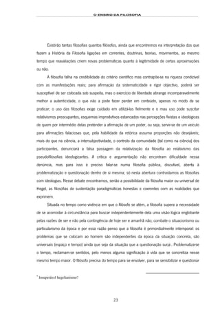 O ENSINO DA FILOSOFIA
23
Existirão tantas filosofias quantos filósofos, ainda que encontremos na interpretação dos que
fazem a História da Filosofia ligações em correntes, doutrinas, teorias, movimentos, ao mesmo
tempo que reavaliações criem novas problemáticas quanto à legitimidade de certas aproximações
ou não.
A filosofia falha na credibilidade do critério científico mas contrapõe-se na riqueza condizível
com as manifestações reais; para afirmação da sistematicidade e rigor objectivo, poderá ser
susceptível de ser colocada sob suspeita, mas o exercício de liberdade abrange incomparavelmente
melhor a autenticidade, o que não a pode fazer perder em conteúdo, apenas no modo de se
praticar; o uso das filosofias exige cuidado em utilizá-las fielmente e o mau uso pode suscitar
relativismos preocupantes, esquemas improdutivos estancados nas percepções fixistas e ideológicas
de quem por intermédio delas pretender a afirmação de um poder, ou seja, servir-se de um veículo
para afirmações falaciosas que, pela habilidade da retórica assuma proporções não desejáveis;
mais do que na ciência, a intersubjectividade, o controlo da comunidade (tal como na ciência) dos
participantes, denunciará a falsa passagem da relativização da filosofia ao relativismo das
pseudofilosofias ideologizantes. A crítica e argumentação não encontram dificuldade nessa
denúncia, mas para isso é preciso falar-se numa filosofia pública, discutível, aberta à
problematização e questionação dentro de si mesma; só nesta abertura contrastamos as filosofias
com ideologias. Nesse debate encontramos, senão a possibilidade da filosofia maior ou universal de
Hegel, as filosofias de sustentação paradigmáticas honestas e coerentes com as realidades que
exprimem.
Situada no tempo como vivência em que o filósofo se atém, a filosofia supera a necessidade
de se acomodar à circunstância para buscar independentemente dela uma visão lógica englobante
pelas razões de ser e não pela contingência de hoje ser e amanhã não; combate o situacionismo ou
particularismo da época e por essa razão penso que a filosofia é primordialmente intemporal: os
problemas que se colocam ao homem são independentes da época da situação concreta, são
universais (espaço e tempo) ainda que seja da situação que a questionação surja16F
*
. Problematiza-se
o tempo, reclamam-se sentidos, pelo menos alguma significação à vida que se concretiza nesse
mesmo tempo maior. O filósofo precisa do tempo para se envolver, para se sensibilizar e questionar
*
Insuperável hegelianismo?
 