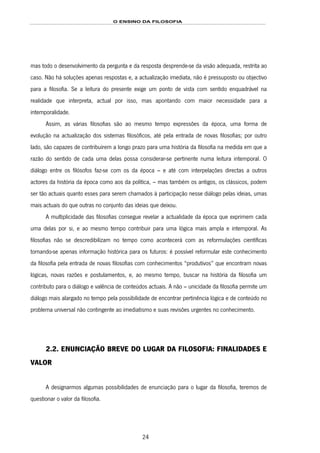 O ENSINO DA FILOSOFIA
24
mas todo o desenvolvimento da pergunta e da resposta desprende-se da visão adequada, restrita ao
caso. Não há soluções apenas respostas e, a actualização imediata, não é pressuposto ou objectivo
para a filosofia. Se a leitura do presente exige um ponto de vista com sentido enquadrável na
realidade que interpreta, actual por isso, mas apontando com maior necessidade para a
intemporalidade.
Assim, as várias filosofias são ao mesmo tempo expressões da época, uma forma de
evolução na actualização dos sistemas filosóficos, até pela entrada de novas filosofias; por outro
lado, são capazes de contribuírem a longo prazo para uma história da filosofia na medida em que a
razão do sentido de cada uma delas possa considerar-se pertinente numa leitura intemporal. O
diálogo entre os filósofos faz-se com os da época – e até com interpelações directas a outros
actores da história da época como aos da política, – mas também os antigos, os clássicos, podem
ser tão actuais quanto esses para serem chamados à participação nesse diálogo pelas ideias, umas
mais actuais do que outras no conjunto das ideias que deixou.
A multiplicidade das filosofias consegue revelar a actualidade da época que exprimem cada
uma delas por si, e ao mesmo tempo contribuir para uma lógica mais ampla e intemporal. As
filosofias não se descredibilizam no tempo como acontecerá com as reformulações científicas
tornando-se apenas informação histórica para os futuros: é possível reformular este conhecimento
da filosofia pela entrada de novas filosofias com conhecimentos “produtivos” que encontram novas
lógicas, novas razões e postulamentos, e, ao mesmo tempo, buscar na história da filosofia um
contributo para o diálogo e valência de conteúdos actuais. A não – unicidade da filosofia permite um
diálogo mais alargado no tempo pela possibilidade de encontrar pertinência lógica e de conteúdo no
problema universal não contingente ao imediatismo e suas revisões urgentes no conhecimento.
2.2. ENUNCIAÇÃO BREVE DO LUGAR DA FILOSOFIA: FINALIDADES E
VALOR
A designarmos algumas possibilidades de enunciação para o lugar da filosofia, teremos de
questionar o valor da filosofia.
 
