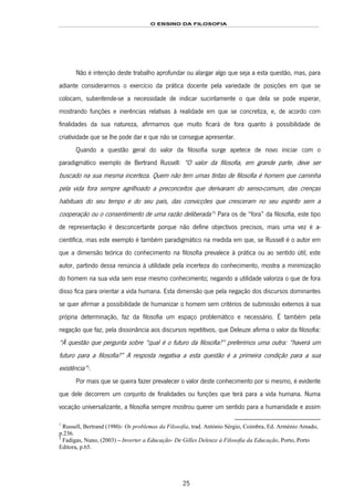 O ENSINO DA FILOSOFIA
25
Não é intenção deste trabalho aprofundar ou alargar algo que seja a esta questão, mas, para
adiante considerarmos o exercício da prática docente pela variedade de posições em que se
colocam, subentende-se a necessidade de indicar sucintamente o que dela se pode esperar,
mostrando funções e inerências relativas à realidade em que se concretiza, e, de acordo com
finalidades da sua natureza, afirmamos que muito ficará de fora quanto à possibilidade de
criatividade que se lhe pode dar e que não se consegue apresentar.
Quando a questão geral do valor da filosofia surge apetece de novo iniciar com o
paradigmático exemplo de Bertrand Russell: “O valor da filosofia, em grande parte, deve ser
buscado na sua mesma incerteza. Quem não tem umas tintas de filosofia é homem que caminha
pela vida fora sempre agrilhoado a preconceitos que derivaram do senso-comum, das crenças
habituais do seu tempo e do seu país, das convicções que cresceram no seu espírito sem a
cooperação ou o consentimento de uma razão deliberada”17F
1
Para os de “fora” da filosofia, este tipo
de representação é desconcertante porque não define objectivos precisos, mais uma vez é a-
científica, mas este exemplo é também paradigmático na medida em que, se Russell é o autor em
que a dimensão teórica do conhecimento na filosofia prevalece à prática ou ao sentido útil; este
autor, partindo dessa renúncia à utilidade pela incerteza do conhecimento, mostra a minimização
do homem na sua vida sem esse mesmo conhecimento; negando a utilidade valoriza o que de fora
disso fica para orientar a vida humana. Esta dimensão que pela negação dos discursos dominantes
se quer afirmar a possibilidade de humanizar o homem sem critérios de submissão externos à sua
própria determinação, faz da filosofia um espaço problemático e necessário. É também pela
negação que faz, pela dissonância aos discursos repetitivos, que Deleuze afirma o valor da filosofia:
“À questão que pergunta sobre “qual é o futuro da filosofia?” preferimos uma outra: “haverá um
futuro para a filosofia?” A resposta negativa a esta questão é a primeira condição para a sua
existência”18F
2
.
Por mais que se queira fazer prevalecer o valor deste conhecimento por si mesmo, é evidente
que dele decorrem um conjunto de finalidades ou funções que terá para a vida humana. Numa
vocação universalizante, a filosofia sempre mostrou querer um sentido para a humanidade e assim
1
Russell, Bertrand (1980)- Os problemas da Filosofia, trad. António Sérgio, Coimbra, Ed. Arménio Amado,
p.236.
2
Fadigas, Nuno, (2003) – Inverter a Educação- De Gilles Deleuze à Filosofia da Educação, Porto, Porto
Editora, p.65.
 