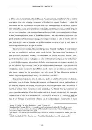 O ENSINO DA FILOSOFIA
26
se definiu pelos humanismos que foi identificando, “O essencial está em s’etterna”19F
1
. Há na história
uma ligação forte entre educação humanística e filosofia como assinala Bogalheiro: “...desde há
pelo menos dois mil e quinhentos anos que existe uma interdependência e um vínculo profundo
entre a Filosofia e aquela forma de entender a educação, assente na convicção partilhada de que é
nos processos educativos e nas ideias que fundamentam que reside a resposta estratégica de longo
alcance para as expectativas e para as aspirações humanas”20F
2
. Mas, se por esta vocação nobre e de
grande ambição nos ficássemos para assegurar um lugar, finalidade ou valor da filosofia, além de
vago, estaríamos a cair na cegueira não problematizadora; começamos pois a partir daqui a
enunciar algumas indicações do lugar da filosofia.
Se de humanismo se trata, há que mostrar que essa “resposta estratégica de longo alcance”
não pode ser tomada como finalizada para o mundo de hoje: “La realización del humanismo (...)
debe ayudar el acrecimiento humano, a la maduración del hombre en cuanto hombre”21F
3
, mas,
quanto à maturidade nada ou muito pouco se sabe em filosofia antropológica; a dita “maturidade”
foi no século XX conseguida pela evidência de factos lamentáveis que nos obrigaram a reflectir de
que não podíamos repousar sobre a ideia de que a sabedoria estava entregue à explicação racional
e isso bastava para o humanismo. Como Mélich, Arendt e outros nos fazem lembrar, podemos não
saber ou vir a saber o que é o bem absoluto, mas sobre o mal “No hace falta esperar a llegar al
infierno, porque este ya estuvo en la terra y tuvo un nombre “Auschwitz”22F
4
Se já antes começara uma crise da razão, aqui quebra-se uma filosofia racional em absoluto,
aqui muda o rumo da filosofia, da educação humanista, pelo fundamento racional tradicional e daí o
que dela hoje exigimos, não só pelo lado mais geral, mas mais pertinente para a actualidade: o
imperativo kantiano não é humanizador nesta perspectiva: “La filosofía tiene que incorporar un
nuevo imperativo categórico. El de Kant resulta insuficiente después de Auschwitz. Un imperativo
categórico que se niega a ser fundamentado. La razón ya no da más de sí. La razón no debe dar
más de sí. Tampoco el sentimiento. Ninguna vía de fundamentación. Fundamentar el nuevo
1
Steiner, G., (2004) – As lições dos Mestres, Lisboa, Gradiva, p.52.
2
Bogalheiro, Rui Proença, (2001) – A formação pessoal e social e a disciplina da Filosofia na ensino
secundário – Da teoria à prática, Dissertação de Mestrado, Departamento das Ciências da Educação,
Universidade da Beira Interior, Covilhã, p.34.
3
Garcia Hoz, Víctor (Dir) (1991) -Ensenãnza de la Filosofia en la educación secundária, Madrid, Ed. Rialp,
p.23.
4
Mélich, Joan Carles (1998) – Totalitarismo y Fecundidad, 1ªa ed., Barcelona, Ed. Antrphos, p.16.
 