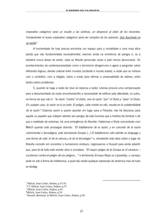 O ENSINO DA FILOSOFIA
27
imperativo categórico sería un insulto a las víctimas, un desprecio al dolor de los inocentes.
Fundamentar el nuevo imperativo categórico sería ser cómplice de los asesinos. Que Auschwitz no
se repita!23F
1
A humanidade de hoje precisa encontrar um espaço para a moralidade e uma nova ética
(ainda que não fundamentada racionalmente); vivemos ainda na eminência de perigos e, se a
barbárie nunca deixar de existir, cabe ao filósofo perscrutar sinais e pelo menos denunciá-la24F
2
. Os
acontecimentos da contemporaneidade como o terrorismo obrigam-nos a agora a perguntar sobre
diferentes lógicas, divisão cultural entre mundos (ocidente e mundo árabe); a razão que se mistura
com o simbólico, com a religião, sobre o modo para afirmar a universalidade de valores, entre
tantos outros problemas.
E, quando se nega a razão de novo se repensa a razão: Lévinas procura uma compensação
para a desumanidade da razão encontrando-lhe a necessidade de edificar pela alteridade, no outro,
na forma do que não é: “la razón “contra” el Outro, sino la razón “por” el Outro y “para” el Outro.
En cualqier caso, la razón no lo es todo. El peligro, cabe insistir en ello, resulta en la unilateralidade
de la razón”25F
3
Estamos assim a querer apontar um lugar para a Filosofia; não há descanso para
aquele ou aqueles que estejam atentos aos perigos da vida humana que a história faz lembrar e de
que a realidade dá sintomas; há uma emergência do filosofar, Habermas e Rorty concordarão com
Mélich quando este prossegue dizendo: “El totalitarismo de la razón, y en concreto de la razón
instrumental o tecnológica, está dominando Europa (...) El totalitarismo sólo admite un lenguage y
una forma de vida: el de la ciencia y la de la tecnología”26F
4
e, rematando esta ideia sobre o lugar da
filosofia consistir em encontrar o humanismo vindouro, regressamos a Husserl para ainda advertir
que, para lá de todo este enredo sério e complexo: “El mayor peligro de la Europa es el cansacio –
Luchemos contra el peligro de los peligros...”27F
5
e lembrando Enrique Rojas ou Lipovetsky, o cansaço
pode vir sob a forma de indiferença, a qual não revela qualquer expressão de dinámica mas de tudo
se desliga.
1
Mélich, Joan Carles, ibidem, p.33-34.
2
Cf. Mélich, Joan Carles, ibidem, p.37.
3
Mélich, Joan Carles, ibidem, p.45.
4
Mélich, Joan Carles, ibidem, p.24.
5
Russell, Bertrand, in Mélich, Joan Carles, ibidem, p.50.
 