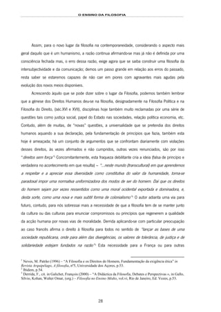 O ENSINO DA FILOSOFIA
28
Assim, para o novo lugar da filosofia na contemporaneidade, considerando o aspecto mais
geral daquilo que é um humanismo, a razão continua afirmando-se mas já não é definida por uma
consciência fechada mas, o erro dessa razão, exige agora que se saiba construir uma filosofia da
intersubjectividade e da comunicação; demos um passo grande em relação aos erros do passado,
resta saber se estaremos capazes de não cair em piores com agravantes mais agudas pela
evolução dos novos meios disponíveis.
Acrescendo àquilo que se pode dizer sobre o lugar da Filosofia, podemos também lembrar
que a génese dos Direitos Humanos deu-se na filosofia, designadamente na Filosofia Política e na
Filosofia do Direito, (séc.XVI e XVII), disciplinas hoje também muito reclamadas por uma série de
questões tais como justiça social, papel do Estado nas sociedades, relação política economia, etc.
Contudo, além de muitas, de “novas” questões, a universalidade que se pretendia dos direitos
humanos aquando a sua declaração, pela fundamentação de princípios que fazia, também esta
hoje é ameaçada; há um conjunto de argumentos que se confrontam diariamente com violações
desses direitos, às vezes afirmados e não cumpridos, outras vezes renunciados, são por isso
“direitos sem força”28F
1
Concomitantemente, esta fraqueza debilitante cria a ideia (falsa de princípio e
verdadeira no acontecimento em que resulta) – “...neste mundo (transcultural) em que aprendemos
a respeitar e a apreciar essa diversidade como constitutiva do valor da humanidade, torna-se
paradoxal impor uma normativa uniformizadora dos modos de ser do homem. Daí que os direitos
do homem sejam por vezes ressentidos como uma moral ocidental exportada e dominadora, e,
desta sorte, como uma nova e mais subtil forma de colonialismo”29F
2
O autor adianta uma via para
futuro, contudo, para nós sobressai mais a necessidade de que a filosofia tem de se manter junto
da cultura ou das culturas para enunciar compromissos ou princípios que regenerem a qualidade
da acção humana por novas vias de moralidade. Derrida aplicando-se com particular preocupação
ao caso francês afirma o direito à filosofia para todos no sentido de “lançar as bases de uma
sociedade republicana, onde para além das divergências, os valores de tolerância, de justiça e de
solidariedade estejam fundados na razão”30F
3
Esta necessidade para a França ou para outras
1
Neves, M. Patrão (1996) – “A Filosofia e os Direitos do Homem, Fundamentação da exigência ética” in
Revista Arquipélago, A filosofia, nº5, Universidade dos Açores, p.53.
2
Ibidem, p.54.
3
Derrida, F., cit. in Galichet, François (2000) – “A Didáctica da Filosofia, Debates e Perspectivas », in Gallo,
Sílvio, Kohan, Walter Omar, (org.) – Filosofia no Ensino Médio, vol.vi, Rio de Janeiro, Ed. Vozes, p.53.
 