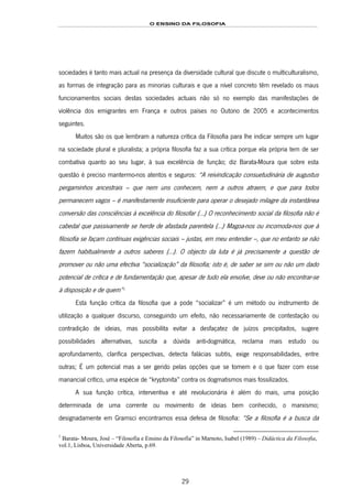 O ENSINO DA FILOSOFIA
29
sociedades é tanto mais actual na presença da diversidade cultural que discute o multiculturalismo,
as formas de integração para as minorias culturais e que a nível concreto têm revelado os maus
funcionamentos sociais destas sociedades actuais não só no exemplo das manifestações de
violência dos emigrantes em França e outros países no Outono de 2005 e acontecimentos
seguintes.
Muitos são os que lembram a natureza crítica da Filosofia para lhe indicar sempre um lugar
na sociedade plural e pluralista; a própria filosofia faz a sua crítica porque ela própria tem de ser
combativa quanto ao seu lugar, à sua excelência de função; diz Barata-Moura que sobre esta
questão é preciso mantermo-nos atentos e seguros: “A reivindicação consuetudinária de augustus
pergaminhos ancestrais – que nem uns conhecem, nem a outros atraem, e que para todos
permanecem vagos – é manifestamente insuficiente para operar o desejado milagre da instantânea
conversão das consciências à excelência do filosofar (...) O reconhecimento social da filosofia não é
cabedal que passivamente se herde de afastada parentela (...) Magoa-nos ou incomoda-nos que à
filosofia se façam contínuas exigências sociais – justas, em meu entender –, que no entanto se não
fazem habitualmente a outros saberes (...). O objecto da luta é já precisamente a questão de
promover ou não uma efectiva “socialização” da filosofia; isto é, de saber se sim ou não um dado
potencial de crítica e de fundamentação que, apesar de tudo ela envolve, deve ou não encontrar-se
à disposição e de quem”31F
1
Esta função crítica da filosofia que a pode “socializar” é um método ou instrumento de
utilização a qualquer discurso, conseguindo um efeito, não necessariamente de contestação ou
contradição de ideias, mas possibilita evitar a desfaçatez de juízos precipitados, sugere
possibilidades alternativas, suscita a dúvida anti-dogmática, reclama mais estudo ou
aprofundamento, clarifica perspectivas, detecta falácias subtis, exige responsabilidades, entre
outras; É um potencial mas a ser gerido pelas opções que se tomem e o que fazer com esse
manancial crítico, uma espécie de “kryptonita” contra os dogmatismos mais fossilizados.
A sua função crítica, interventiva e até revolucionária é além do mais, uma posição
determinada de uma corrente ou movimento de ideias bem conhecido, o marxismo;
designadamente em Gramsci encontramos essa defesa de filosofia: “Se a filosofia é a busca da
1
Barata- Moura, José – “Filosofia e Ensino da Filosofia” in Marnoto, Isabel (1989) – Didáctica da Filosofia,
vol.1, Lisboa, Universidade Aberta, p.69.
 
